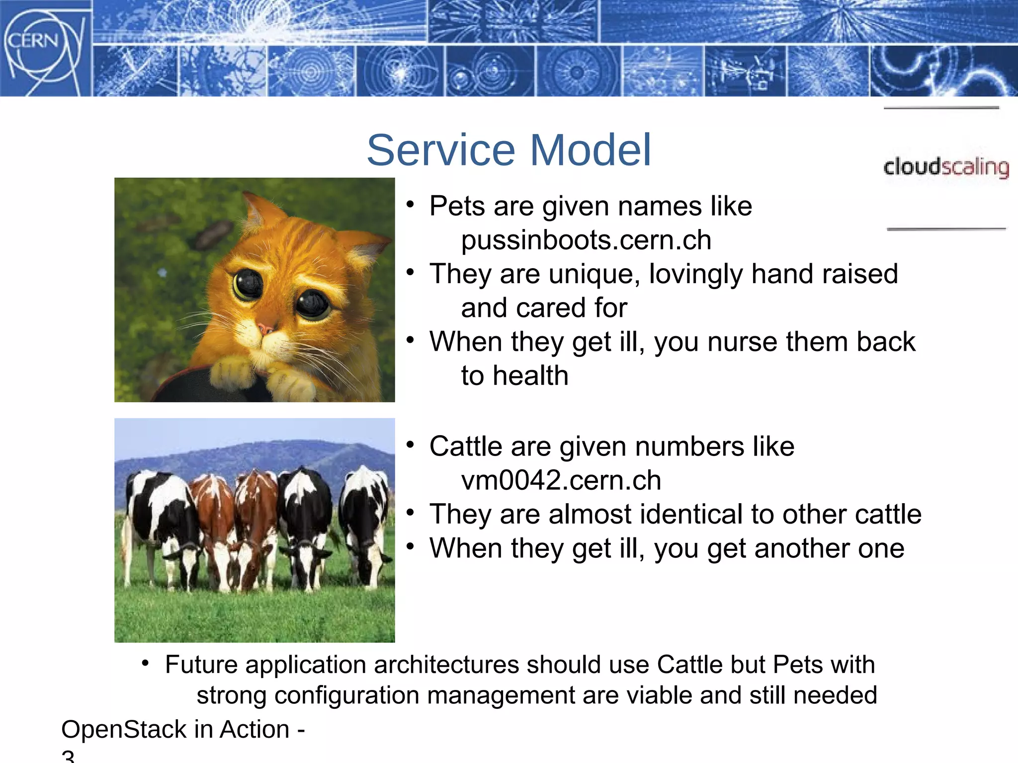 Service Model
                             • Pets are given names like
                                 pussinboots.cern.ch
                             • They are unique, lovingly hand raised
                                 and cared for
                             • When they get ill, you nurse them back
                                 to health

                             • Cattle are given numbers like
                                 vm0042.cern.ch
                             • They are almost identical to other cattle
                             • When they get ill, you get another one



     • Future application architectures should use Cattle but Pets with
          strong configuration management are viable and still needed
OpenStack in Action -
 