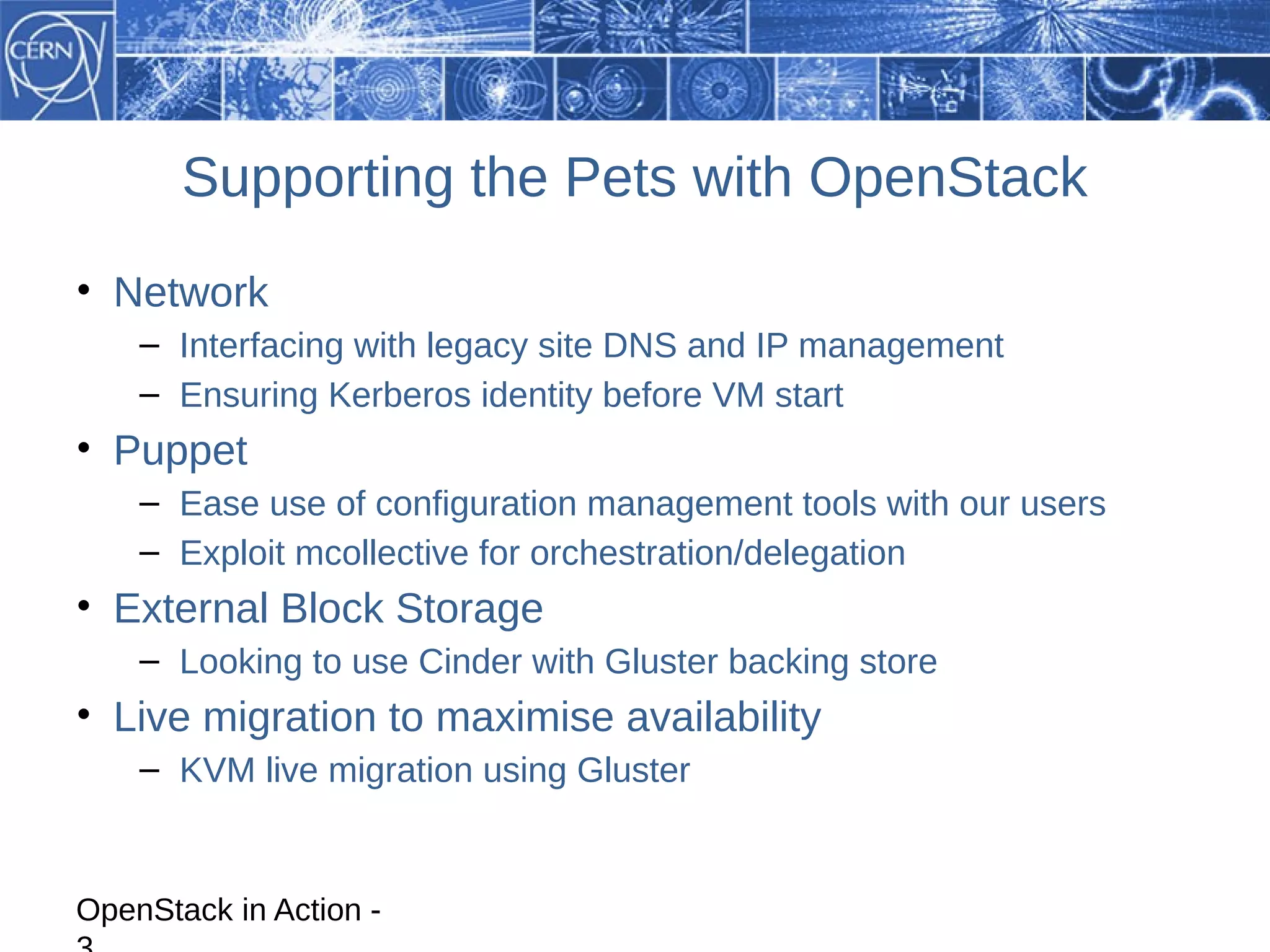 Supporting the Pets with OpenStack
• Network
    – Interfacing with legacy site DNS and IP management
    – Ensuring Kerberos identity before VM start
• Puppet
    – Ease use of configuration management tools with our users
    – Exploit mcollective for orchestration/delegation
• External Block Storage
    – Looking to use Cinder with Gluster backing store
• Live migration to maximise availability
    – KVM live migration using Gluster


OpenStack in Action -
 