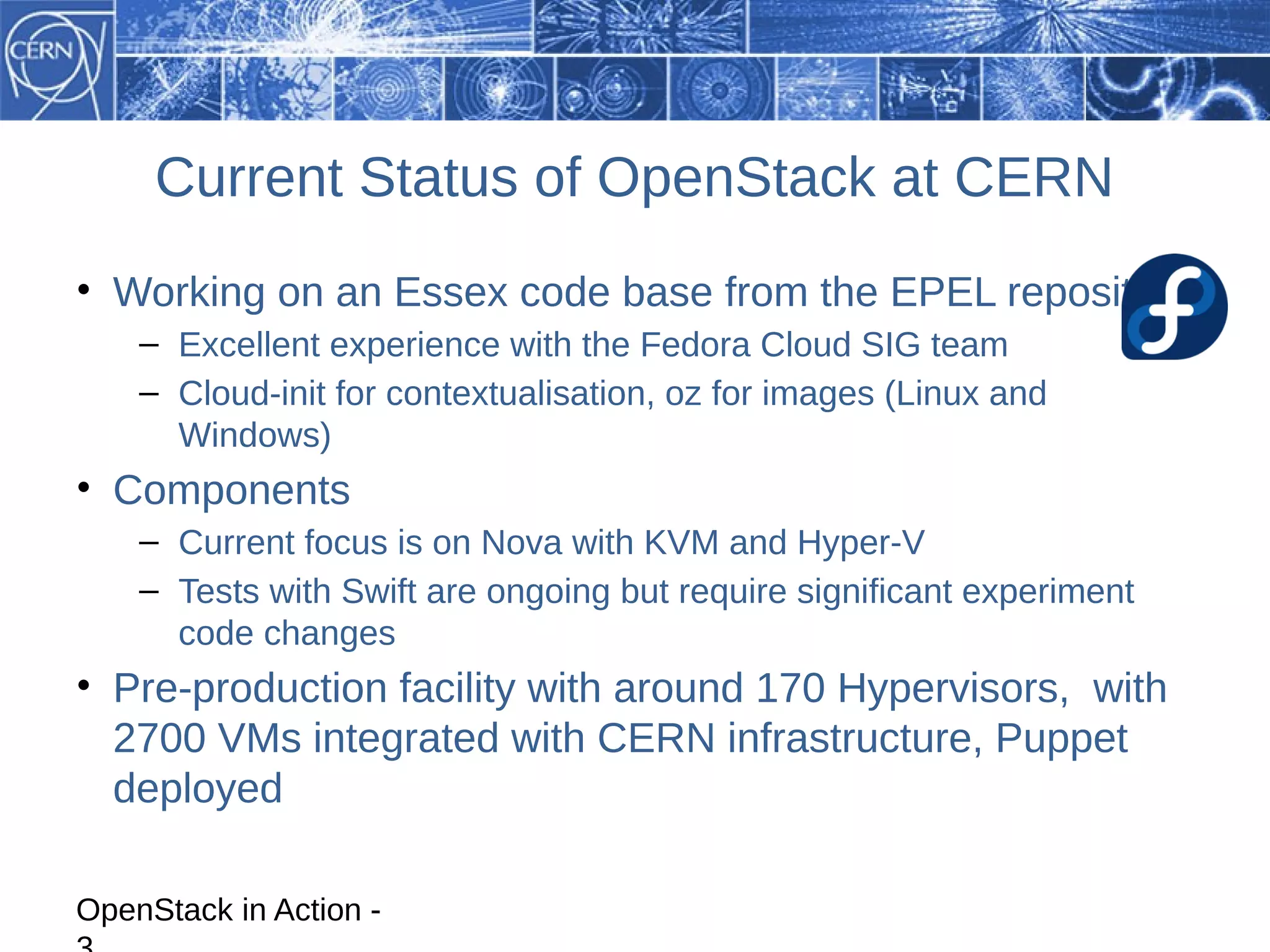 Current Status of OpenStack at CERN
• Working on an Essex code base from the EPEL repository
    – Excellent experience with the Fedora Cloud SIG team
    – Cloud-init for contextualisation, oz for images (Linux and
      Windows)
• Components
    – Current focus is on Nova with KVM and Hyper-V
    – Tests with Swift are ongoing but require significant experiment
      code changes
• Pre-production facility with around 170 Hypervisors, with
  2700 VMs integrated with CERN infrastructure, Puppet
  deployed

OpenStack in Action -
 
