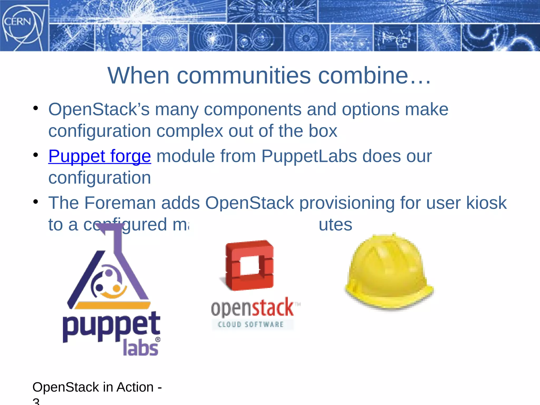 When communities combine…
• OpenStack’s many components and options make
  configuration complex out of the box
• Puppet forge module from PuppetLabs does our
  configuration
• The Foreman adds OpenStack provisioning for user kiosk
  to a configured machine in 15 minutes




OpenStack in Action -
 