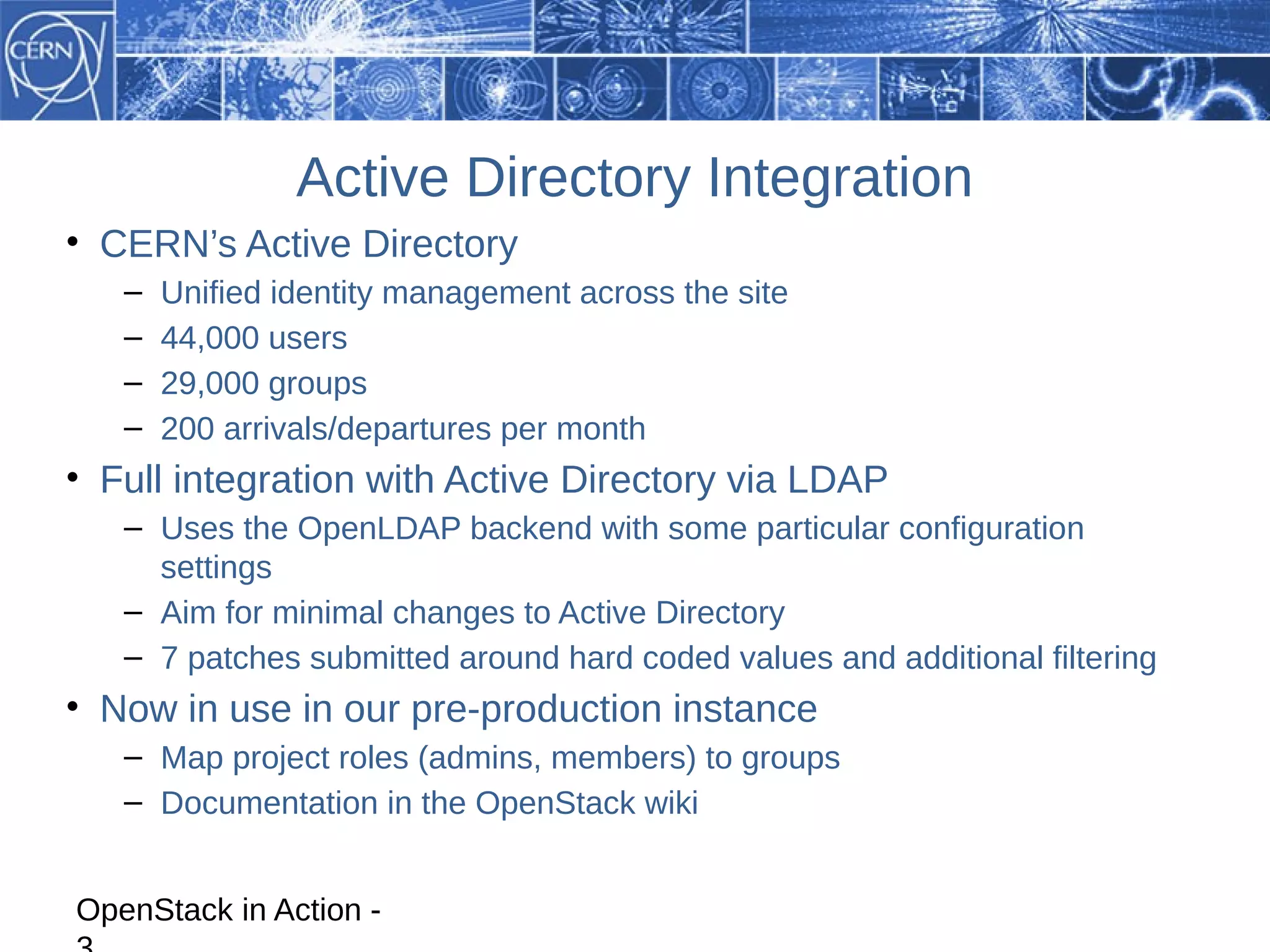 Active Directory Integration
• CERN’s Active Directory
   –   Unified identity management across the site
   –   44,000 users
   –   29,000 groups
   –   200 arrivals/departures per month
• Full integration with Active Directory via LDAP
   – Uses the OpenLDAP backend with some particular configuration
     settings
   – Aim for minimal changes to Active Directory
   – 7 patches submitted around hard coded values and additional filtering
• Now in use in our pre-production instance
   – Map project roles (admins, members) to groups
   – Documentation in the OpenStack wiki


OpenStack in Action -
 