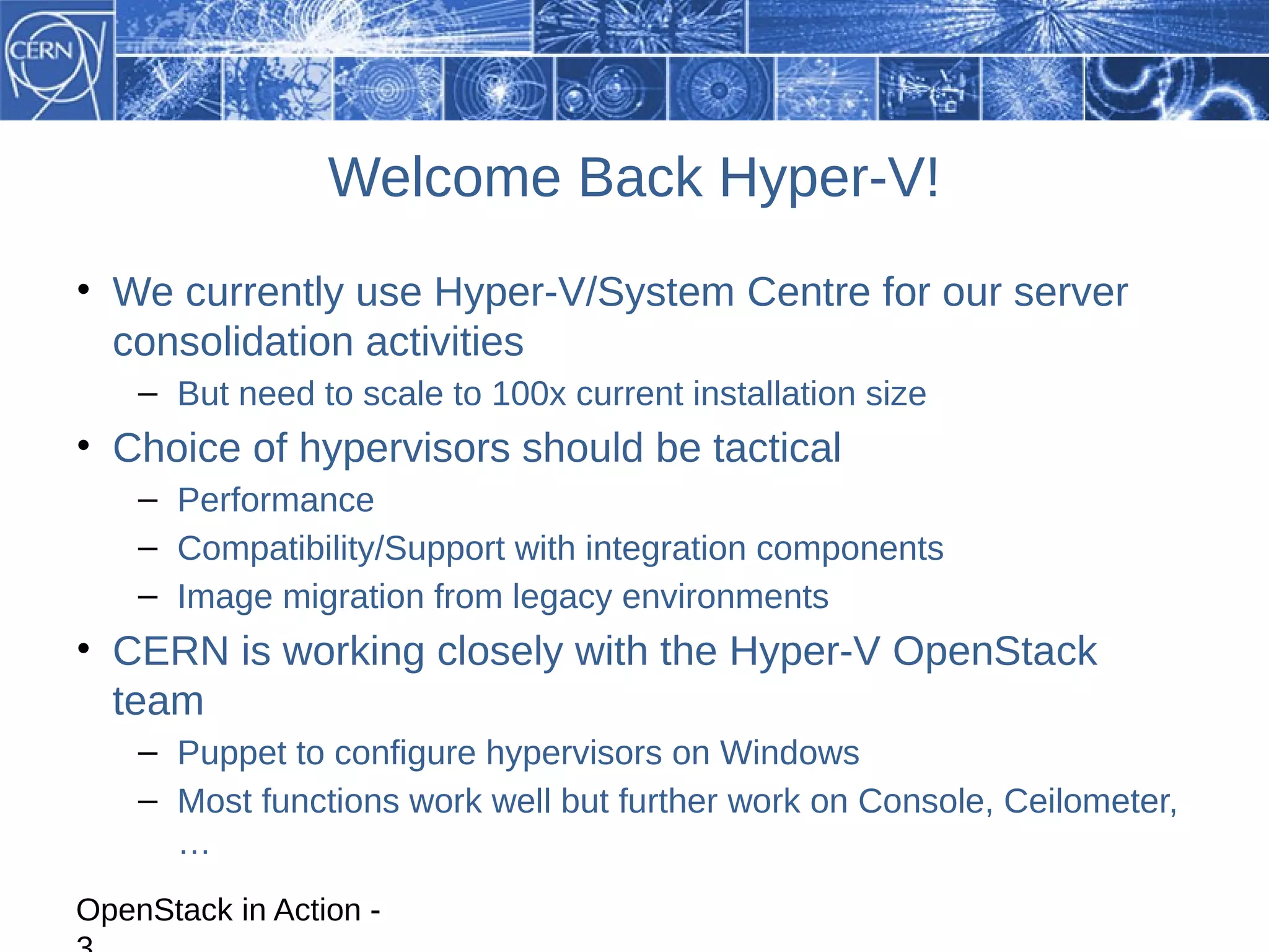 Welcome Back Hyper-V!
• We currently use Hyper-V/System Centre for our server
  consolidation activities
    – But need to scale to 100x current installation size
• Choice of hypervisors should be tactical
    – Performance
    – Compatibility/Support with integration components
    – Image migration from legacy environments
• CERN is working closely with the Hyper-V OpenStack
  team
    – Puppet to configure hypervisors on Windows
    – Most functions work well but further work on Console, Ceilometer,
      …
OpenStack in Action -
 