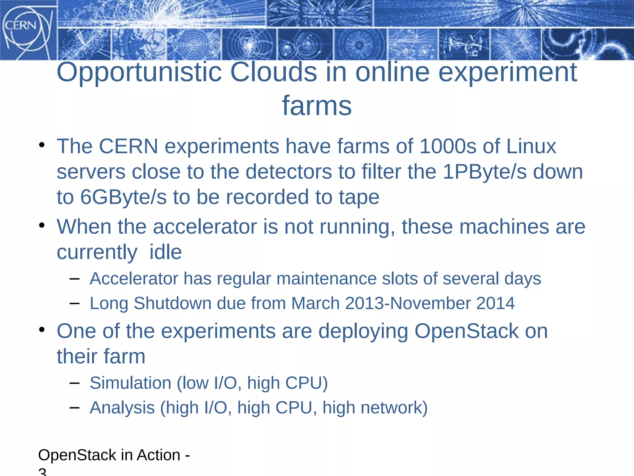 Opportunistic Clouds in online experiment
                    farms
• The CERN experiments have farms of 1000s of Linux
  servers close to the detectors to filter the 1PByte/s down
  to 6GByte/s to be recorded to tape
• When the accelerator is not running, these machines are
  currently idle
    – Accelerator has regular maintenance slots of several days
    – Long Shutdown due from March 2013-November 2014
• One of the experiments are deploying OpenStack on
  their farm
    – Simulation (low I/O, high CPU)
    – Analysis (high I/O, high CPU, high network)

OpenStack in Action -
 