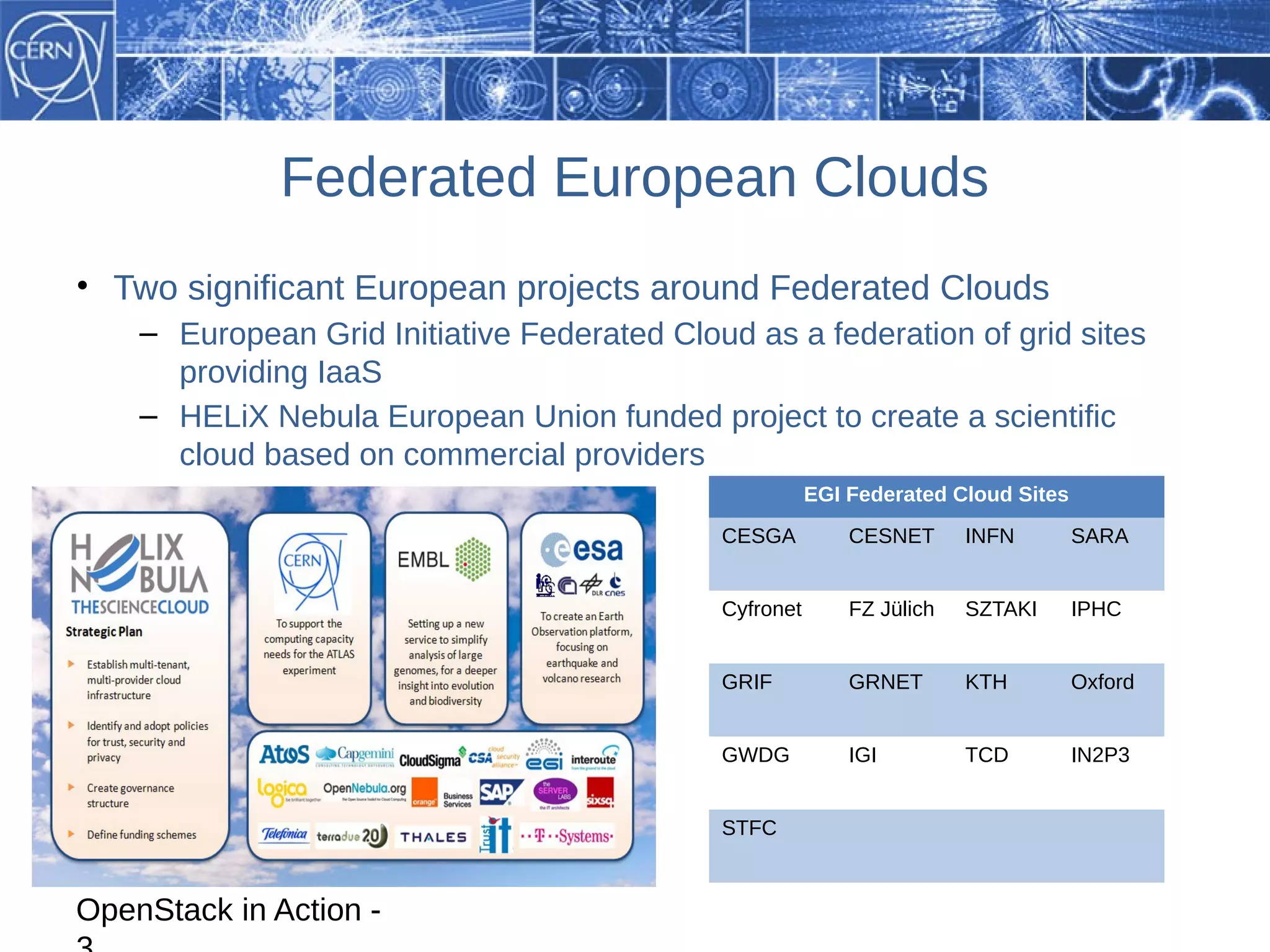 Federated European Clouds
• Two significant European projects around Federated Clouds
    – European Grid Initiative Federated Cloud as a federation of grid sites
      providing IaaS
    – HELiX Nebula European Union funded project to create a scientific
      cloud based on commercial providers
                                                        EGI Federated Cloud Sites
                                             CESGA          CESNET      INFN        SARA


                                             Cyfronet       FZ Jülich   SZTAKI      IPHC


                                             GRIF           GRNET       KTH         Oxford


                                             GWDG           IGI         TCD         IN2P3


                                             STFC



OpenStack in Action -
 
