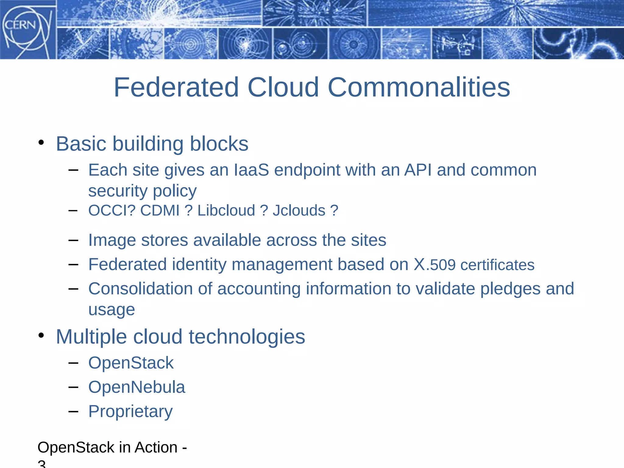 Federated Cloud Commonalities
• Basic building blocks
    – Each site gives an IaaS endpoint with an API and common
      security policy
    – OCCI? CDMI ? Libcloud ? Jclouds ?
    – Image stores available across the sites
    – Federated identity management based on X .509 certificates
    – Consolidation of accounting information to validate pledges and
      usage
• Multiple cloud technologies
    – OpenStack
    – OpenNebula
    – Proprietary

OpenStack in Action -
 
