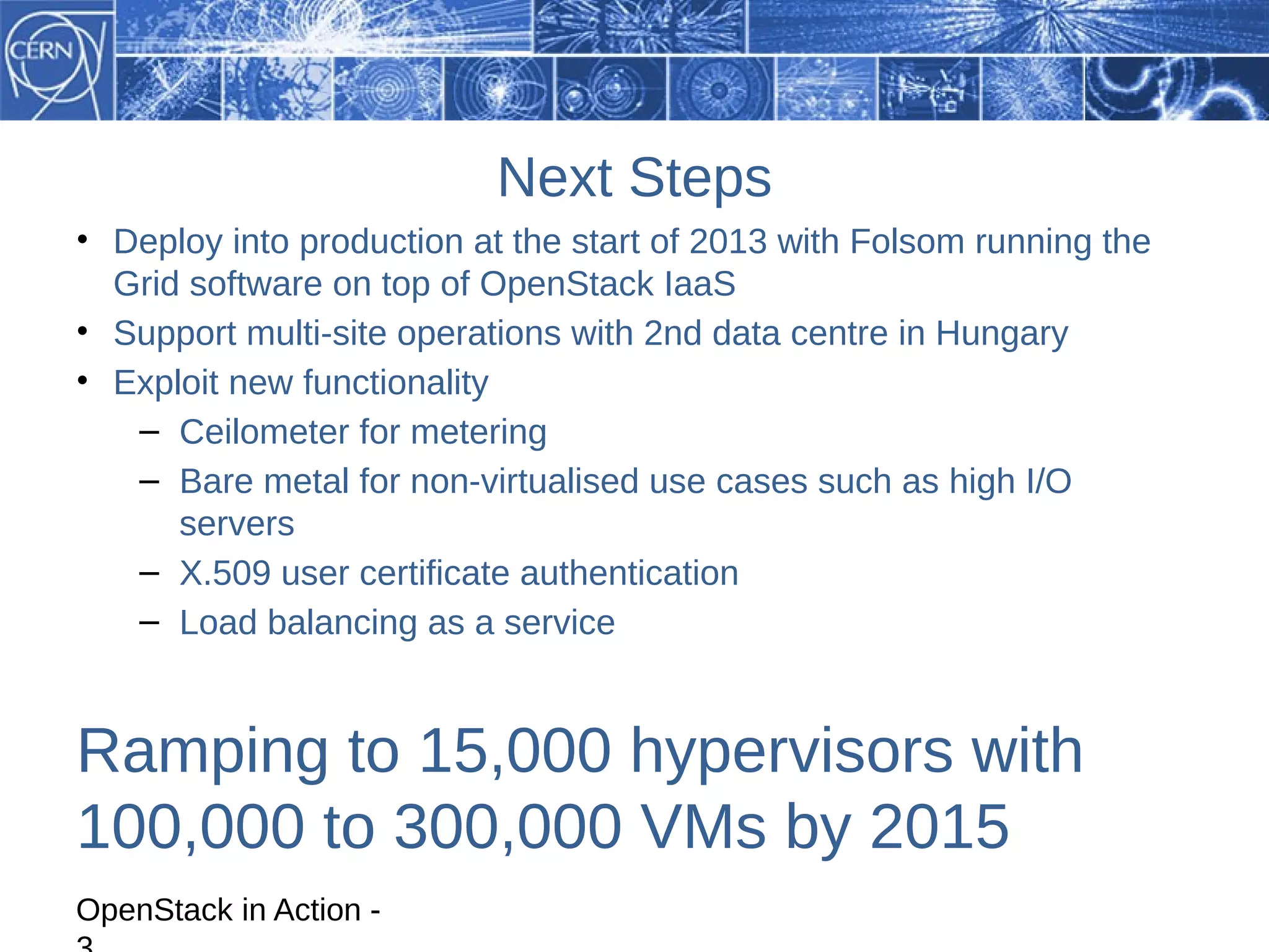 Next Steps
• Deploy into production at the start of 2013 with Folsom running the
  Grid software on top of OpenStack IaaS
• Support multi-site operations with 2nd data centre in Hungary
• Exploit new functionality
   – Ceilometer for metering
   – Bare metal for non-virtualised use cases such as high I/O
      servers
   – X.509 user certificate authentication
   – Load balancing as a service


Ramping to 15,000 hypervisors with
100,000 to 300,000 VMs by 2015
OpenStack in Action -
 