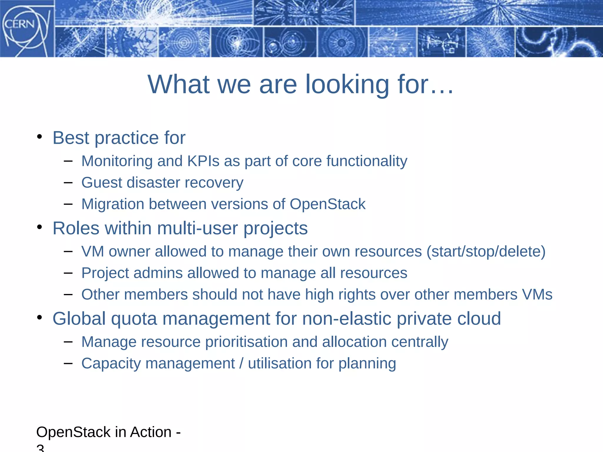What we are looking for…
• Best practice for
    – Monitoring and KPIs as part of core functionality
    – Guest disaster recovery
    – Migration between versions of OpenStack
• Roles within multi-user projects
    – VM owner allowed to manage their own resources (start/stop/delete)
    – Project admins allowed to manage all resources
    – Other members should not have high rights over other members VMs
• Global quota management for non-elastic private cloud
    – Manage resource prioritisation and allocation centrally
    – Capacity management / utilisation for planning



OpenStack in Action -
 