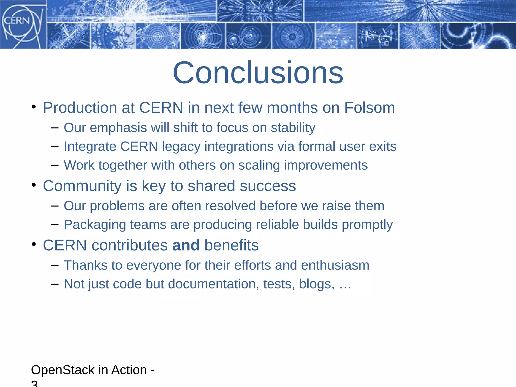 Conclusions
• Production at CERN in next few months on Folsom
   – Our emphasis will shift to focus on stability
   – Integrate CERN legacy integrations via formal user exits
   – Work together with others on scaling improvements
• Community is key to shared success
   – Our problems are often resolved before we raise them
   – Packaging teams are producing reliable builds promptly
• CERN contributes and benefits
   – Thanks to everyone for their efforts and enthusiasm
   – Not just code but documentation, tests, blogs, …




OpenStack in Action -
 