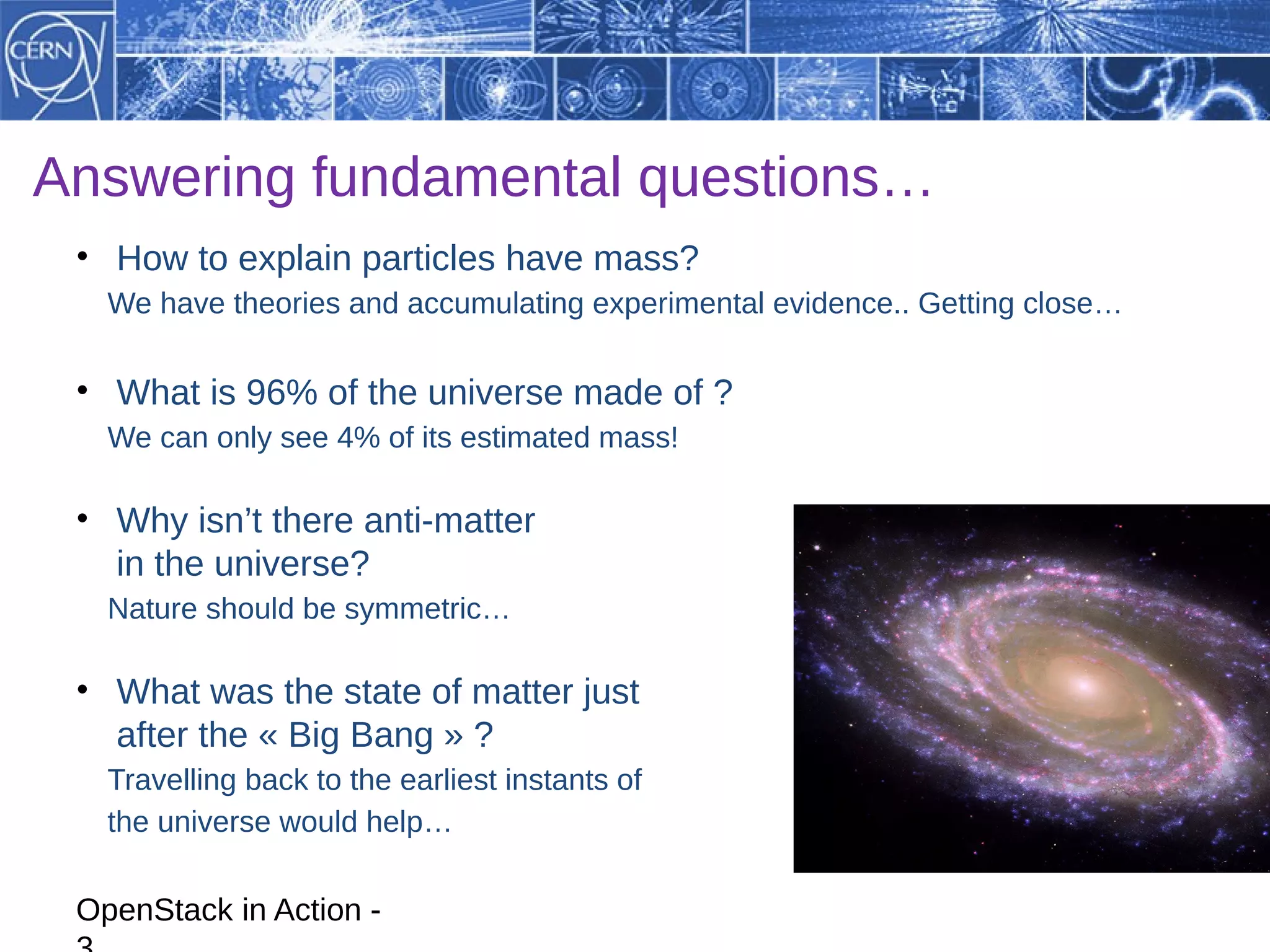 Answering fundamental questions…
 • How to explain particles have mass?
   We have theories and accumulating experimental evidence.. Getting close…

 • What is 96% of the universe made of ?
   We can only see 4% of its estimated mass!

 • Why isn’t there anti-matter
   in the universe?
   Nature should be symmetric…

 • What was the state of matter just
   after the « Big Bang » ?
   Travelling back to the earliest instants of
   the universe would help…

 OpenStack in Action -
 