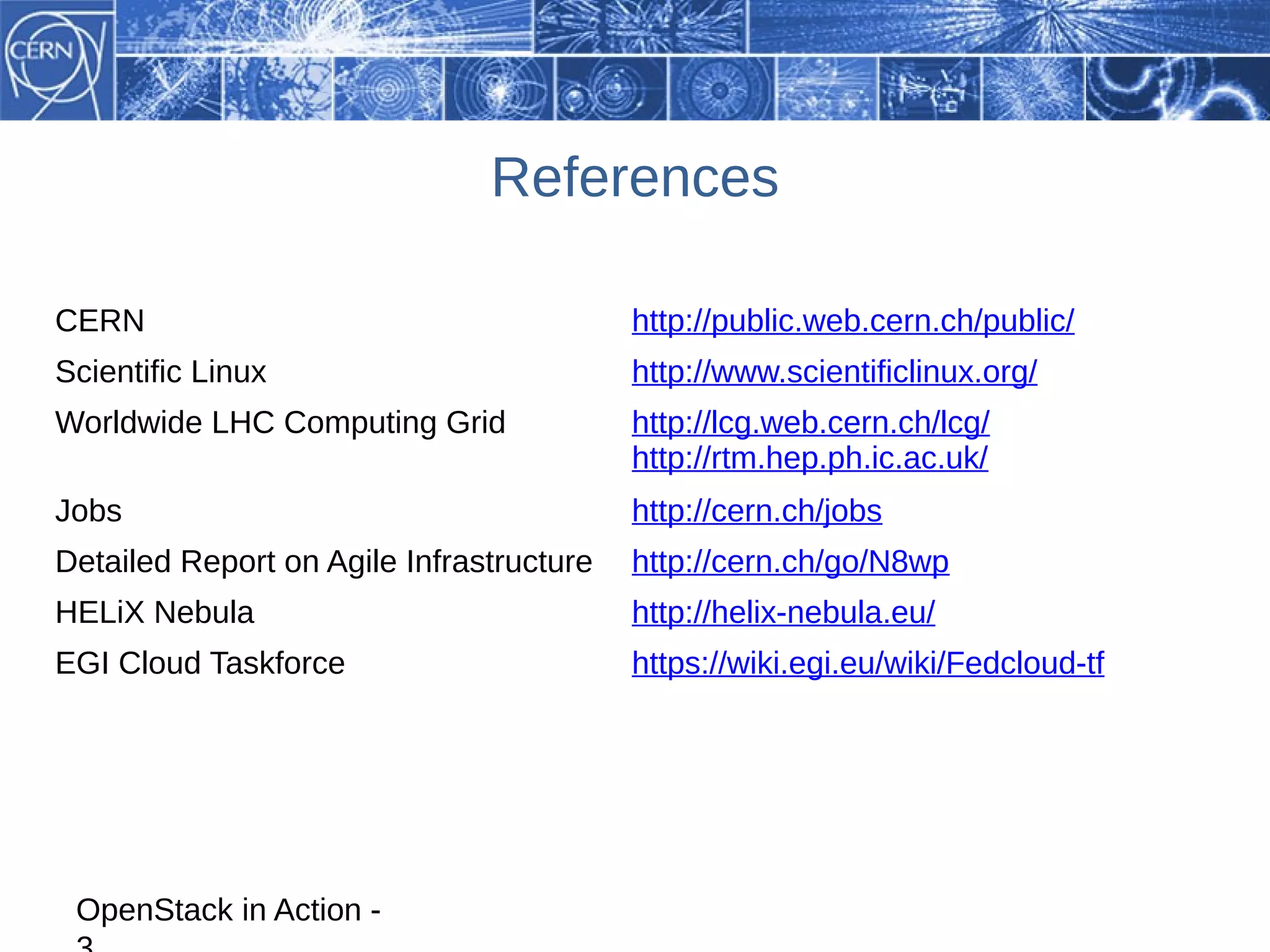 References

CERN                                      http://public.web.cern.ch/public/
Scientific Linux                          http://www.scientificlinux.org/
Worldwide LHC Computing Grid              http://lcg.web.cern.ch/lcg/
                                          http://rtm.hep.ph.ic.ac.uk/
Jobs                                      http://cern.ch/jobs
Detailed Report on Agile Infrastructure   http://cern.ch/go/N8wp
HELiX Nebula                              http://helix-nebula.eu/
EGI Cloud Taskforce                       https://wiki.egi.eu/wiki/Fedcloud-tf




 OpenStack in Action -
 