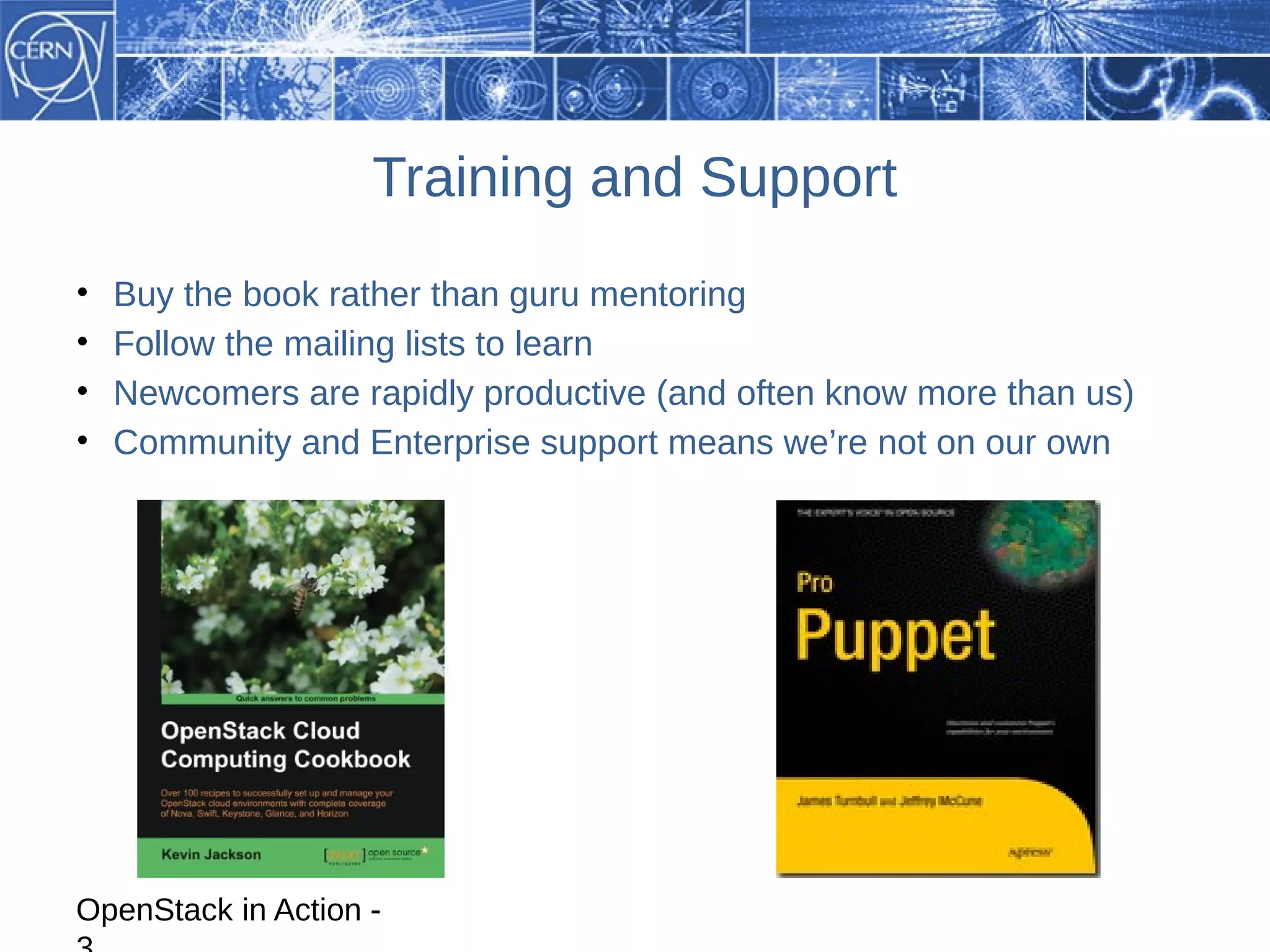 Training and Support
•   Buy the book rather than guru mentoring
•   Follow the mailing lists to learn
•   Newcomers are rapidly productive (and often know more than us)
•   Community and Enterprise support means we’re not on our own




OpenStack in Action -
 