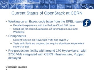 Current Status of OpenStack at CERN
• Working on an Essex code base from the EPEL repository
    – Excellent experience with the Fedora Cloud SIG team
    – Cloud-init for contextualisation, oz for images (Linux and
      Windows)
• Components
    – Current focus is on Nova with KVM and Hyper-V
    – Tests with Swift are ongoing but require significant experiment
      code changes
• Pre-production facility with around 170 Hypervisors, with
  2700 VMs integrated with CERN infrastructure, Puppet
  deployed

OpenStack in Action -
 