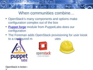When communities combine…
• OpenStack’s many components and options make
  configuration complex out of the box
• Puppet forge module from PuppetLabs does our
  configuration
• The Foreman adds OpenStack provisioning for user kiosk
  to a configured machine in 15 minutes




OpenStack in Action -
 