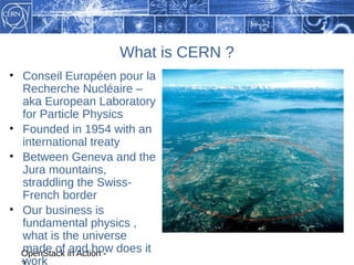 What is CERN ?
• Conseil Européen pour la
  Recherche Nucléaire –
  aka European Laboratory
  for Particle Physics
• Founded in 1954 with an
  international treaty
• Between Geneva and the
  Jura mountains,
  straddling the Swiss-
  French border
• Our business is
  fundamental physics ,
  what is the universe
  OpenStack in Action - does it
  made of and how
  work
 