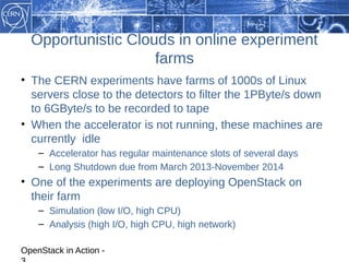Opportunistic Clouds in online experiment
                    farms
• The CERN experiments have farms of 1000s of Linux
  servers close to the detectors to filter the 1PByte/s down
  to 6GByte/s to be recorded to tape
• When the accelerator is not running, these machines are
  currently idle
    – Accelerator has regular maintenance slots of several days
    – Long Shutdown due from March 2013-November 2014
• One of the experiments are deploying OpenStack on
  their farm
    – Simulation (low I/O, high CPU)
    – Analysis (high I/O, high CPU, high network)

OpenStack in Action -
 