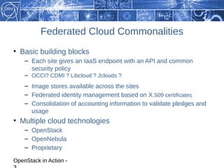 Federated Cloud Commonalities
• Basic building blocks
    – Each site gives an IaaS endpoint with an API and common
      security policy
    – OCCI? CDMI ? Libcloud ? Jclouds ?
    – Image stores available across the sites
    – Federated identity management based on X .509 certificates
    – Consolidation of accounting information to validate pledges and
      usage
• Multiple cloud technologies
    – OpenStack
    – OpenNebula
    – Proprietary

OpenStack in Action -
 