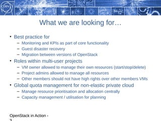 What we are looking for…
• Best practice for
    – Monitoring and KPIs as part of core functionality
    – Guest disaster recovery
    – Migration between versions of OpenStack
• Roles within multi-user projects
    – VM owner allowed to manage their own resources (start/stop/delete)
    – Project admins allowed to manage all resources
    – Other members should not have high rights over other members VMs
• Global quota management for non-elastic private cloud
    – Manage resource prioritisation and allocation centrally
    – Capacity management / utilisation for planning



OpenStack in Action -
 