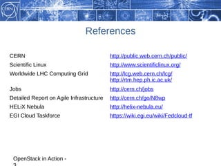 References

CERN                                      http://public.web.cern.ch/public/
Scientific Linux                          http://www.scientificlinux.org/
Worldwide LHC Computing Grid              http://lcg.web.cern.ch/lcg/
                                          http://rtm.hep.ph.ic.ac.uk/
Jobs                                      http://cern.ch/jobs
Detailed Report on Agile Infrastructure   http://cern.ch/go/N8wp
HELiX Nebula                              http://helix-nebula.eu/
EGI Cloud Taskforce                       https://wiki.egi.eu/wiki/Fedcloud-tf




 OpenStack in Action -
 