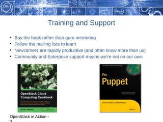 Training and Support
•   Buy the book rather than guru mentoring
•   Follow the mailing lists to learn
•   Newcomers are rapidly productive (and often know more than us)
•   Community and Enterprise support means we’re not on our own




OpenStack in Action -
 