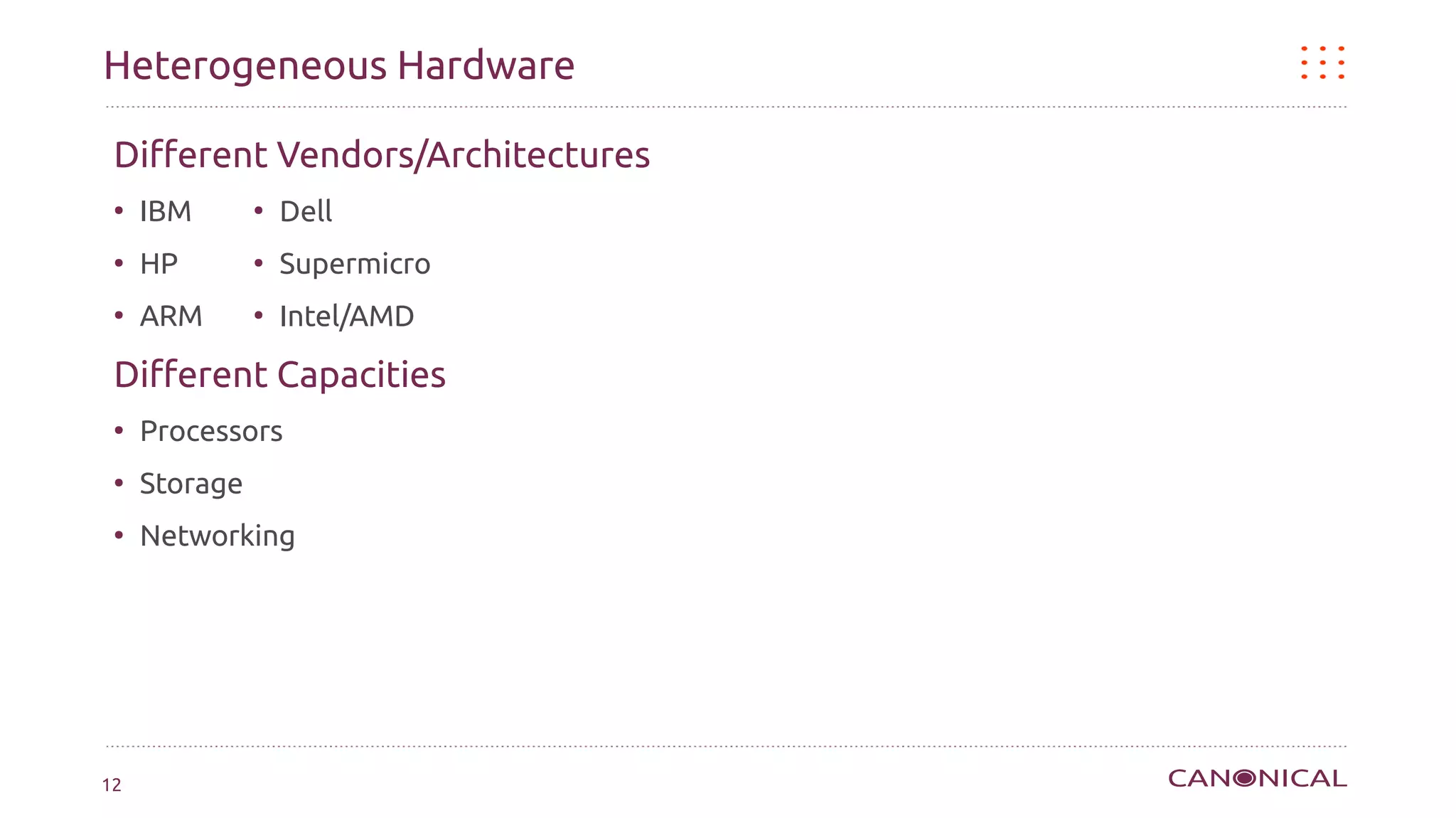 Heterogeneous Hardware

 Different Vendors/Architectures
 ●
     IBM       ●
                   Dell
 ●
     HP        ●
                   Supermicro
 ●
     ARM       ●
                   Intel/AMD

 Different Capacities
 ●
     Processors
 ●
     Storage
 ●
     Networking




12
 
