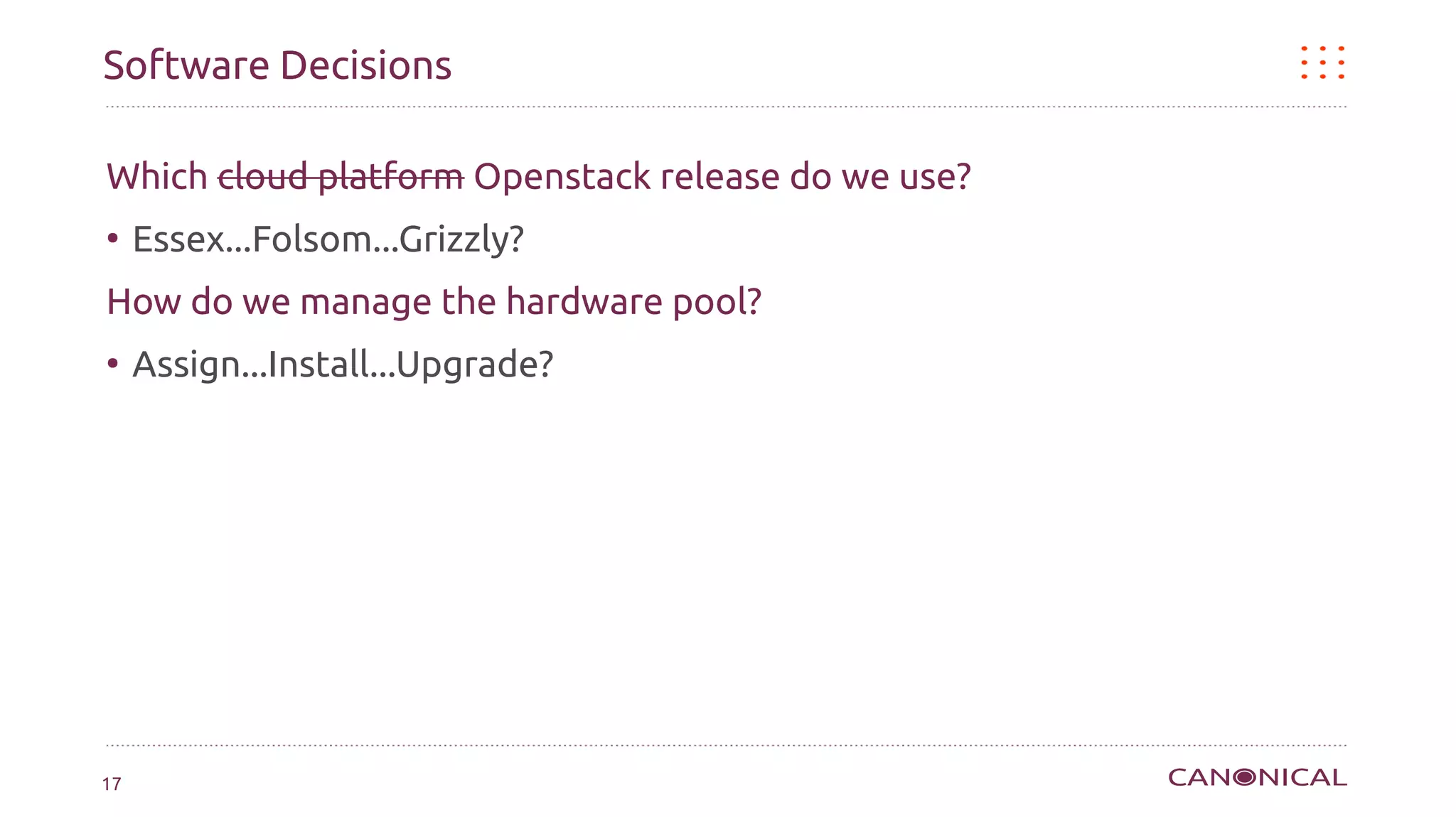 Software Decisions

Which cloud platform Openstack release do we use?
●
     Essex...Folsom...Grizzly?
How do we manage the hardware pool?
●
     Assign...Install...Upgrade?




17
 