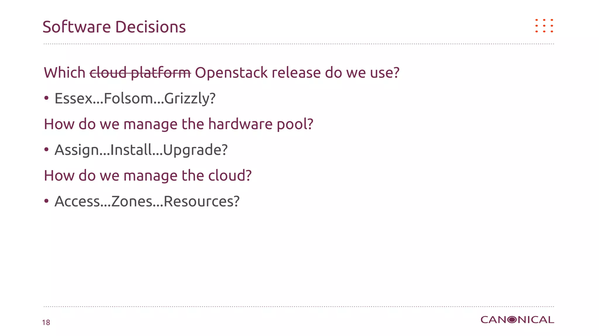 Software Decisions

Which cloud platform Openstack release do we use?
●
     Essex...Folsom...Grizzly?
How do we manage the hardware pool?
●
     Assign...Install...Upgrade?
How do we manage the cloud?
●
     Access...Zones...Resources?




18
 