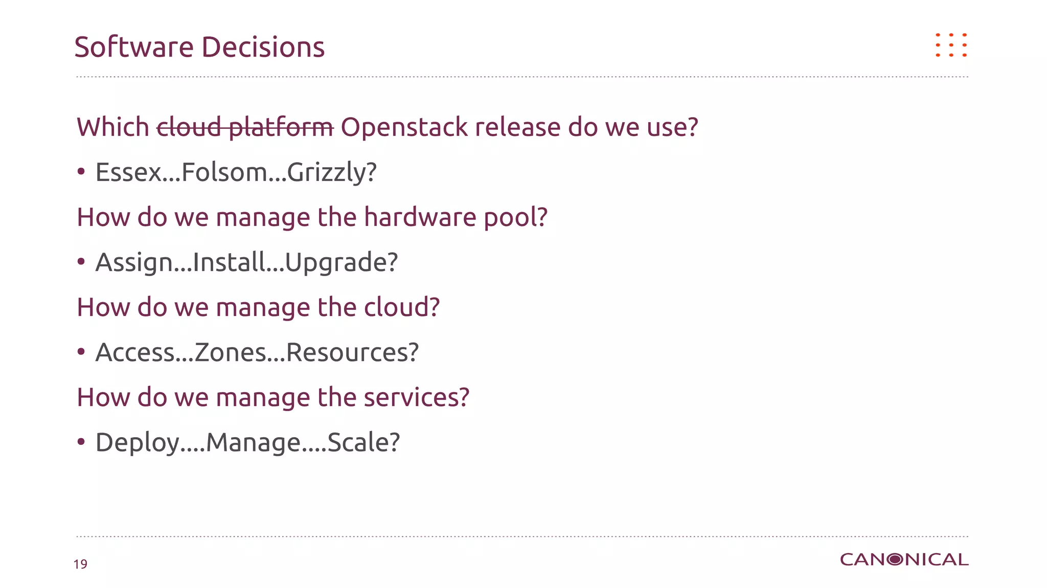Software Decisions

Which cloud platform Openstack release do we use?
●
     Essex...Folsom...Grizzly?
How do we manage the hardware pool?
●
     Assign...Install...Upgrade?
How do we manage the cloud?
●
     Access...Zones...Resources?
How do we manage the services?
●
     Deploy....Manage....Scale?



19
 