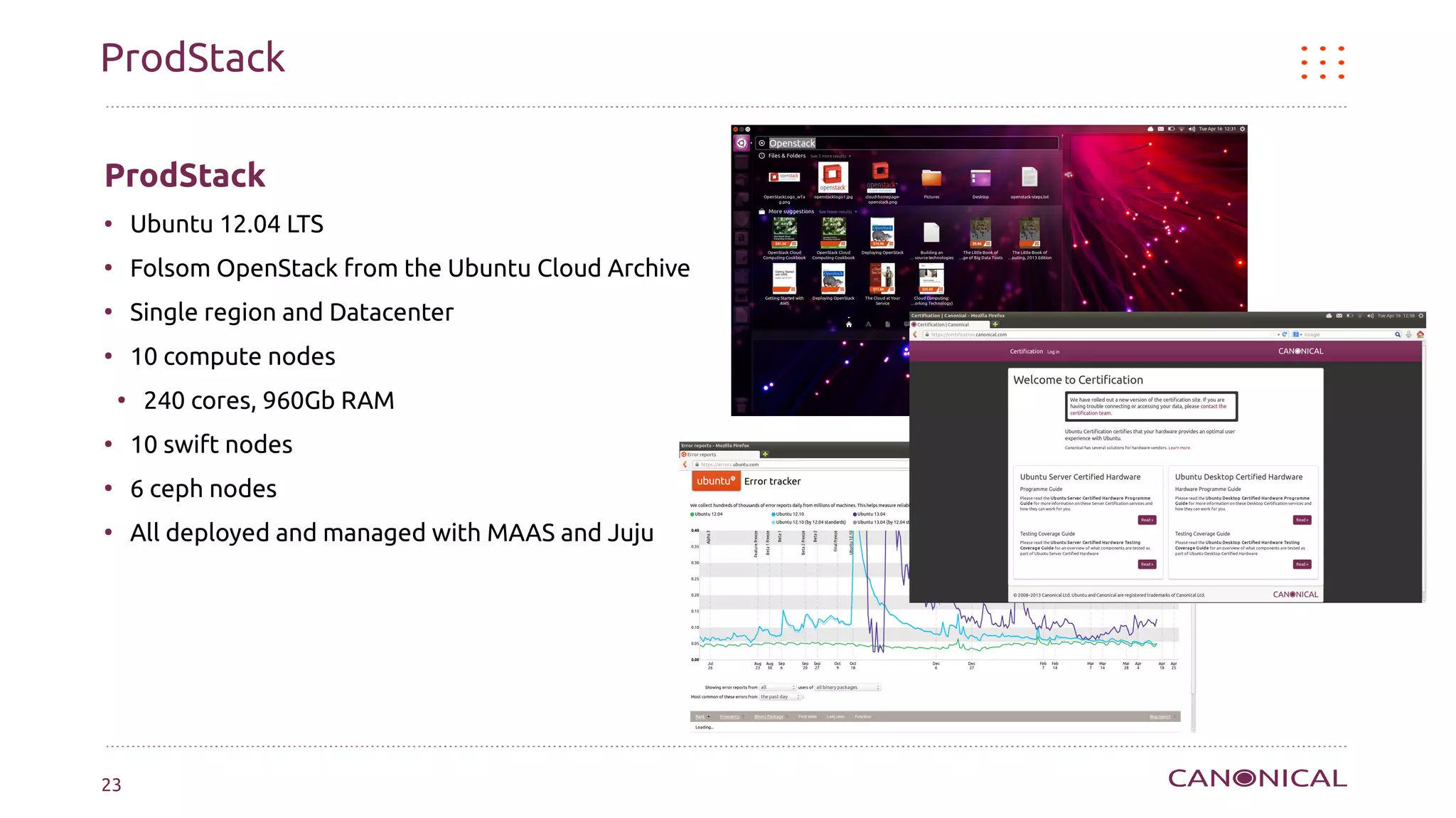 ProdStack

ProdStack
●
        Ubuntu 12.04 LTS
●
        Folsom OpenStack from the Ubuntu Cloud Archive
●
        Single region and Datacenter
●
        10 compute nodes
    ●
         240 cores, 960Gb RAM
●
        10 swift nodes
●
        6 ceph nodes
●
        All deployed and managed with MAAS and Juju




23
 