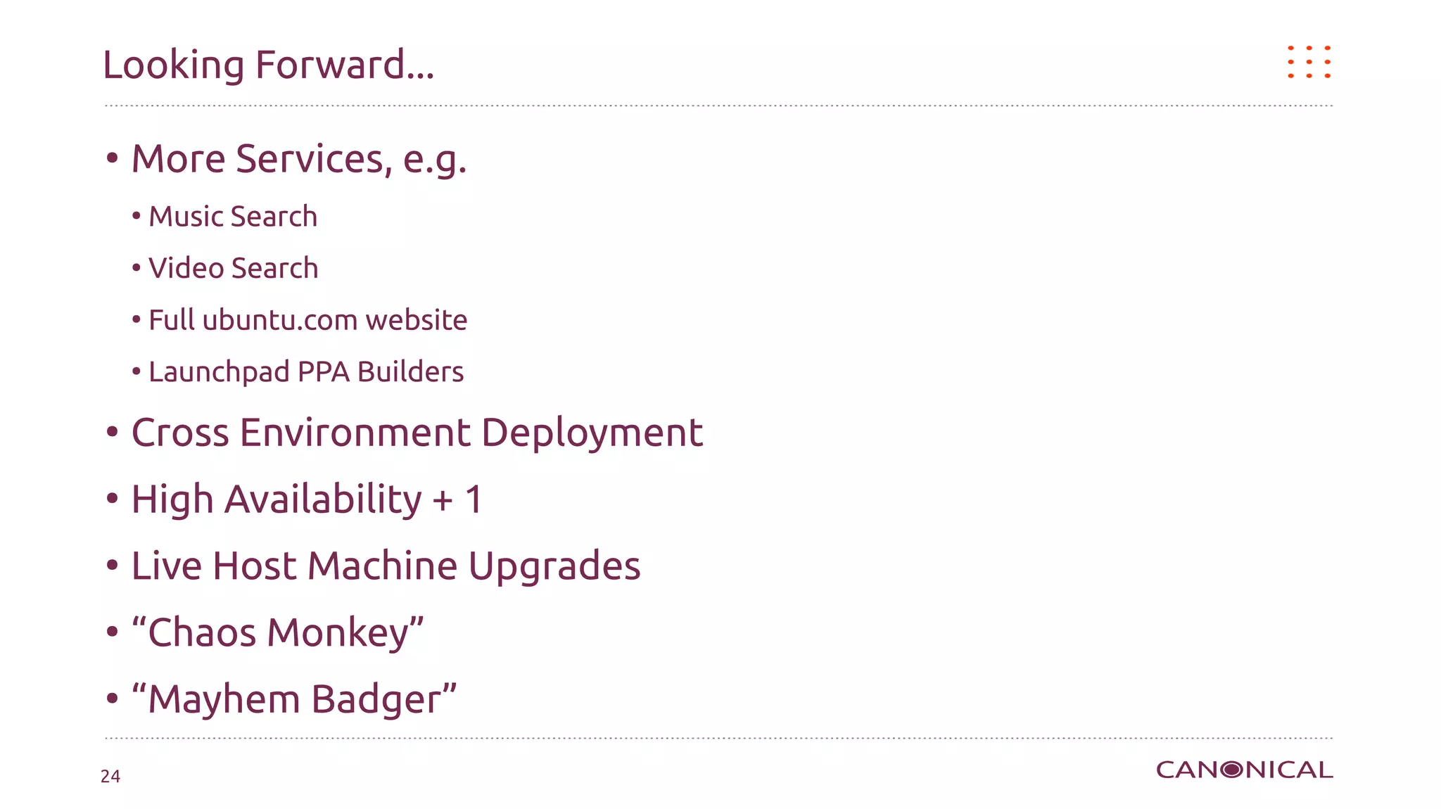 Looking Forward...

●
     More Services, e.g.
     ●
         Music Search
     ●
         Video Search
     ●
         Full ubuntu.com website
     ●
         Launchpad PPA Builders
●
     Cross Environment Deployment
●
     High Availability + 1
●
     Live Host Machine Upgrades
●
     “Chaos Monkey”
●
     “Mayhem Badger”
24
 