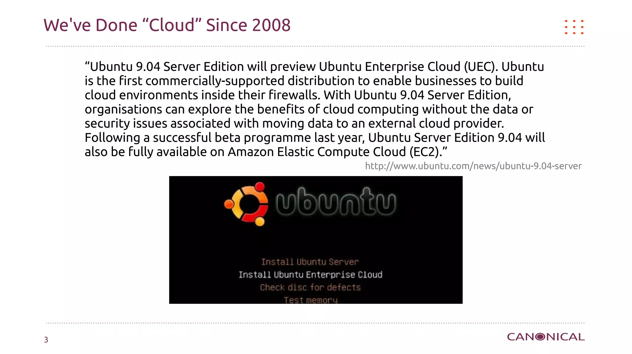 We've Done “Cloud” Since 2008

    “Ubuntu 9.04 Server Edition will preview Ubuntu Enterprise Cloud (UEC). Ubuntu
    is the first commercially-supported distribution to enable businesses to build
    cloud environments inside their firewalls. With Ubuntu 9.04 Server Edition,
    organisations can explore the benefits of cloud computing without the data or
    security issues associated with moving data to an external cloud provider.
    Following a successful beta programme last year, Ubuntu Server Edition 9.04 will
    also be fully available on Amazon Elastic Compute Cloud (EC2).”
                                                    http://www.ubuntu.com/news/ubuntu-9.04-server




3
 