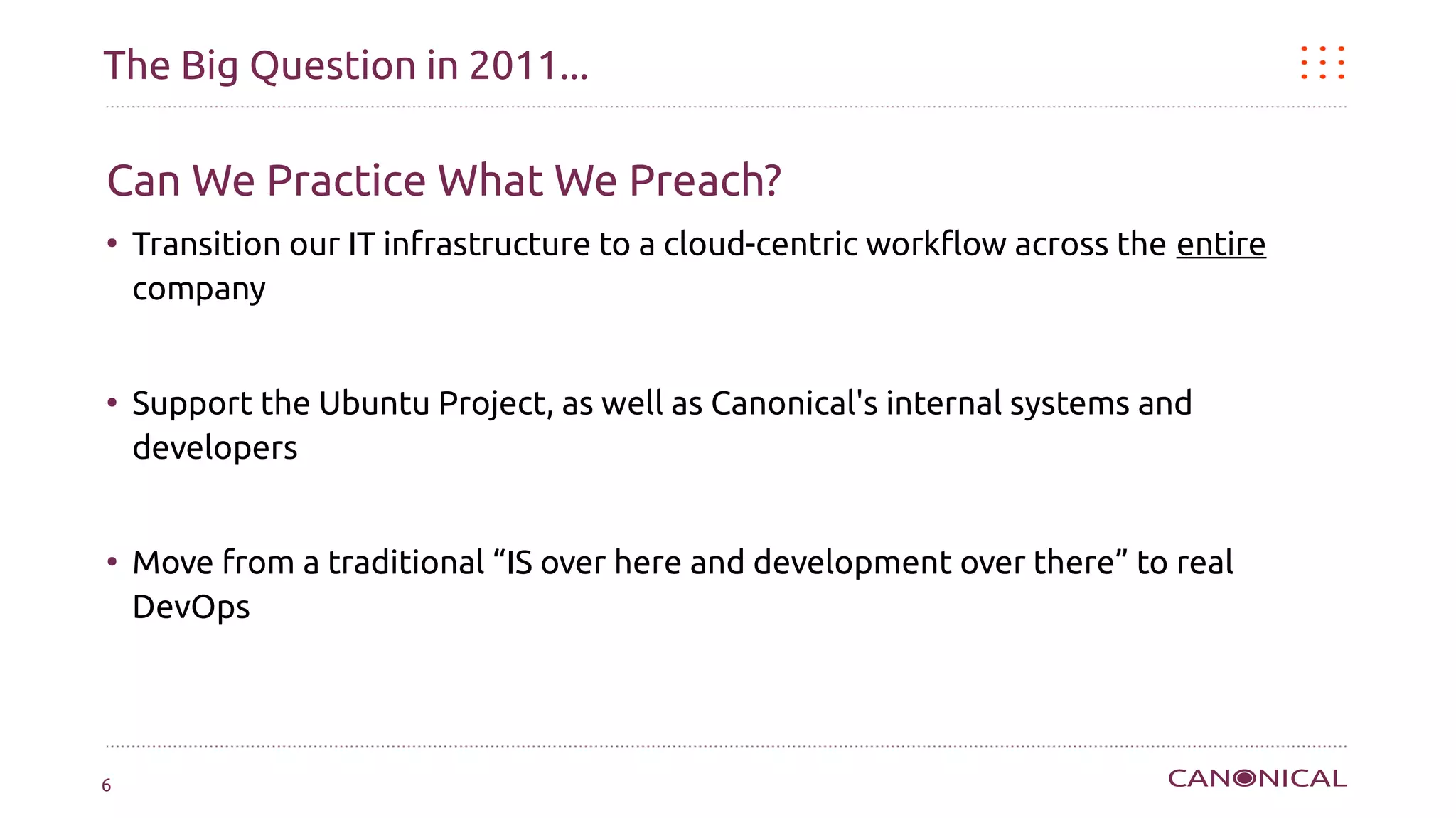 The Big Question in 2011...

Can We Practice What We Preach?
●
    Transition our IT infrastructure to a cloud-centric workflow across the entire
    company


●
    Support the Ubuntu Project, as well as Canonical's internal systems and
    developers


●
    Move from a traditional “IS over here and development over there” to real
    DevOps




6
 