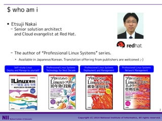$ who am i
■

Etsuji Nakai

- Senior solution architect
and Cloud evangelist at Red Hat.

- The author of “Professional Linux Systems” series.
●

Available in Japanese/Korean. Translation offering from publishers are welcomed ;-)

Self-study Linux
Deploy and Manage by yourself

Professional Linux Systems
Technology for Next Decade

Professional Linux Systems
Deployment and Management

Professional Linux Systems
Network Management

2
Copyright (C) 2014 National Institute of Informatics, All rights reserved.

 