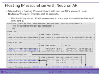 Floating IP association with Neutron API
■

When adding a floating IP to an instance with multiple NICs, you need to use
Neutron API to specify the NIC port to associate.
- After identifying the port ID which corresponds to the private IP, associate the floating IP
to the port ID.

# nova boot --flavor m1.small --image Fedora19 --key-name mykey --security-groups default 
--nic net-id=843a1586-6082-4e9f-950f-d44daa83358c 
--nic net-id=d3c763f0-ebf0-4717-b3fc-cda69bcd1957 
Vm01
# nova list
+--------------------------------------+------+--------+--------------------------------------------------+
| ID
| Name | Status | Networks
|
+--------------------------------------+------+--------+--------------------------------------------------+
| e8d0fa19-130f-4502-acfe-132962134846 | vm01 | ACTIVE | private01=192.168.101.3; private02=192.168.102.3 |
+--------------------------------------+------+--------+--------------------------------------------------+
# quantum port-list
+--------------------------------------+------+-------------------+------------------------------------+
| id
| name | mac_address
| fixed_ips
|
+--------------------------------------+------+-------------------+------------------------------------+
| 10c3cd17-78f5-443f-952e-1e3e427e477f |
| fa:16:3e:37:7b:a6 | ... "ip_address": "192.168.102.3"} |
| d0057651-e1e4-434c-a81d-c950b9c06333 |
| fa:16:3e:e6:d9:4c | ... "ip_address": "192.168.101.3"} |
+--------------------------------------+------+-------------------+------------------------------------+
# quantum floatingip-list
+--------------------------------------+------------------+---------------------+---------+
| id
| fixed_ip_address | floating_ip_address | port_id |
+--------------------------------------+------------------+---------------------+---------+
| 06d24f23-c2cc-471f-a4e6-59cf00578141 |
| 171.16.1.101
|
|
| 89b49a78-8fd7-461b-8fe2-fba4a341c8a2 |
| 172.16.1.102
|
|
+--------------------------------------+------------------+---------------------+---------+
# quantum floatingip-associate 06d24f23-c2cc-471f-a4e6-59cf00578141 d0057651-e1e4-434c-a81d-c950b9c06333

29

Copyright (C) 2014 National Institute of Informatics, All rights reserved.

 