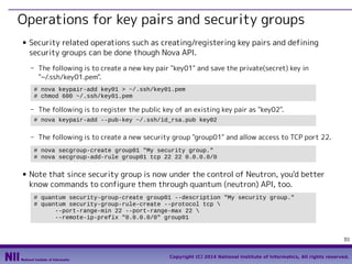 Operations for key pairs and security groups
■

Security related operations such as creating/registering key pairs and defining
security groups can be done though Nova API.
- The following is to create a new key pair "key01" and save the private(secret) key in
"~/.ssh/key01.pem".
# nova keypair-add key01 > ~/.ssh/key01.pem
# chmod 600 ~/.ssh/key01.pem

- The following is to register the public key of an existing key pair as "key02".
# nova keypair-add --pub-key ~/.ssh/id_rsa.pub key02

- The following is to create a new security group "group01" and allow access to TCP port 22.
# nova secgroup-create group01 "My security group."
# nova secgroup-add-rule group01 tcp 22 22 0.0.0.0/0
■

Note that since security group is now under the control of Neutron, you'd better
know commands to configure them through quantum (neutron) API, too.
# quantum security-group-create group01 --description "My security group."
# quantum security-group-rule-create --protocol tcp 
--port-range-min 22 --port-range-max 22 
--remote-ip-prefix "0.0.0.0/0" group01

30
Copyright (C) 2014 National Institute of Informatics, All rights reserved.

 