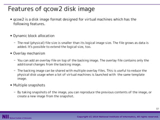 Features of qcow2 disk image
■

■

qcow2 is a disk image format designed for virtual machines which has the
following features.
Dynamic block allocation
- The real (physical) file size is smaller than its logical image size. The file grows as data is
added. It's possible to extend the logical size, too.

■

Overlay mechanism
- You can add an overlay file on top of the backing image. The overlay file contains only the
additional changes from the backing image.
- The backing image can be shared with multiple overlay files. This is useful to reduce the
physical disk usage when a lot of virtual machines is launched with the same template
image.

■

Multiple snapshots
- By taking snapshots of the image, you can reproduce the previous contents of the image, or
create a new image from the snapshot.

37
Copyright (C) 2014 National Institute of Informatics, All rights reserved.

 