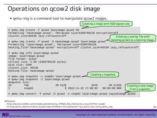Operations on qcow2 disk image
■

qemu-img is a command tool to manipulate qcow2 images.
Creating a image with 5GB logical size.

# qemu-img create -f qcow2 baseimage.qcow2 5G
Formatting 'baseimage.qcow2', fmt=qcow2 size=5368709120 encryption=off
cluster_size=65536 lazy_refcounts=off
Creating a overlay file with
baseimg.qcow2 as a backing image.
# qemu-img create -f qcow2 -b baseimage.qcow2 layerimage.qcow2
Formatting 'layerimage.qcow2', fmt=qcow2 size=5368709120
backing_file='baseimage.qcow2' encryption=off cluster_size=65536 lazy_refcounts=off
# qemu-img info layerimage.qcow2
image: layerimage.qcow2
file format: qcow2
virtual size: 5.0G (5368709120 bytes)
disk size: 196K
cluster_size: 65536
backing file: baseimage.qcow2
Creating a snapshot.
# qemu-img snapshot -c snap01 layerimage.qcow2
# qemu-img snapshot -l layerimage.qcow2
Snapshot list:
ID
TAG
VM SIZE
DATE
VM CLOCK
1
snap01
0 2013-11-22 17:08:02
00:00:00.000

Creating a new image
from a snapshot.

# qemu-img convert -f qcow2 -O qcow2 -s snap01 layerimage.qcow2 copiedimage.qcow2
Reference:
　https://access.redhat.com/site/documentation/ja-JP/Red_Hat_Enterprise_Linux/6/html-single/ 　
　Virtualization_Administration_Guide/index.html#sect-Virtualization-Tips_and_tricks-Using_qemu_img

38

Copyright (C) 2014 National Institute of Informatics, All rights reserved.

 