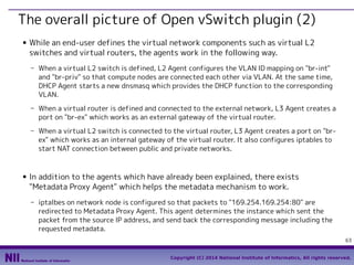 The overall picture of Open vSwitch plugin (2)
■

While an end-user defines the virtual network components such as virtual L2
switches and virtual routers, the agents work in the following way.
- When a virtual L2 switch is defined, L2 Agent configures the VLAN ID mapping on "br-int"
and "br-priv" so that compute nodes are connected each other via VLAN. At the same time,
DHCP Agent starts a new dnsmasq which provides the DHCP function to the corresponding
VLAN.
- When a virtual router is defined and connected to the external network, L3 Agent creates a
port on "br-ex" which works as an external gateway of the virtual router.
- When a virtual L2 switch is connected to the virtual router, L3 Agent creates a port on "brex" which works as an internal gateway of the virtual router. It also configures iptables to
start NAT connection between public and private networks.

■

In addition to the agents which have already been explained, there exists
"Metadata Proxy Agent" which helps the metadata mechanism to work.
- iptalbes on network node is configured so that packets to "169.254.169.254:80" are
redirected to Metadata Proxy Agent. This agent determines the instance which sent the
packet from the source IP address, and send back the corresponding message including the
requested metadata.
63
Copyright (C) 2014 National Institute of Informatics, All rights reserved.

 