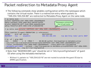 Packet redirection to Metadata Proxy Agent
■

The following commands show iptables configuration within the namespace which
contains the virtual router. There is a redirection entry where packets to
"169.254.169.254:80" are redirected to Metadata Proxy Agent on the same node.

# ip netns list
qrouter-b35f6433-c3e7-489a-b505-c3be5606a643
qdhcp-1a4f4b41-3fbb-48a6-bb12-9621077a4f92
qrouter-86654720-d4ff-41eb-89db-aaabd4b13a35
qdhcp-f8422fc9-dbf8-4606-b798-af10bb389708

Nemespace containing
the virtual router

# ip netns exec qrouter-b35f6433-c3e7-489a-b505-c3be5606a643 iptables -t nat -L
...
Chain quantum-l3-agent-PREROUTING (1 references)
target
prot opt source
destination
REDIRECT
tcp -- anywhere
169.254.169.254
tcp dpt:http redir ports 9697
...
# ps -ef | grep 9697
root
63055
1 0 7月09 ?
00:00:00 python /bin/quantum-ns-metadata-proxy
--pid_file=/var/lib/quantum/external/pids/b35f6433-c3e7-489a-b505-c3be5606a643.pid
--router_id=b35f6433-c3e7-489a-b505-c3be5606a643 --state_path=/var/lib/quantum
--metadata_port=9697 --verbose --log-file=quantum-ns-metadata-proxyb35f6433-c3e7-489a-b505c3be5606a643.log --log-dir=/var/log/quantum
■

Note that "NOZEROCONF=yes" should be set in "/etc/sysconfig/network" of guest
OS when using the metadata mechanism.
- Without it, packets to "169.254.0.0/16" are not routed to outside the guest OS due to
APIPA specification.

64

Copyright (C) 2014 National Institute of Informatics, All rights reserved.

 