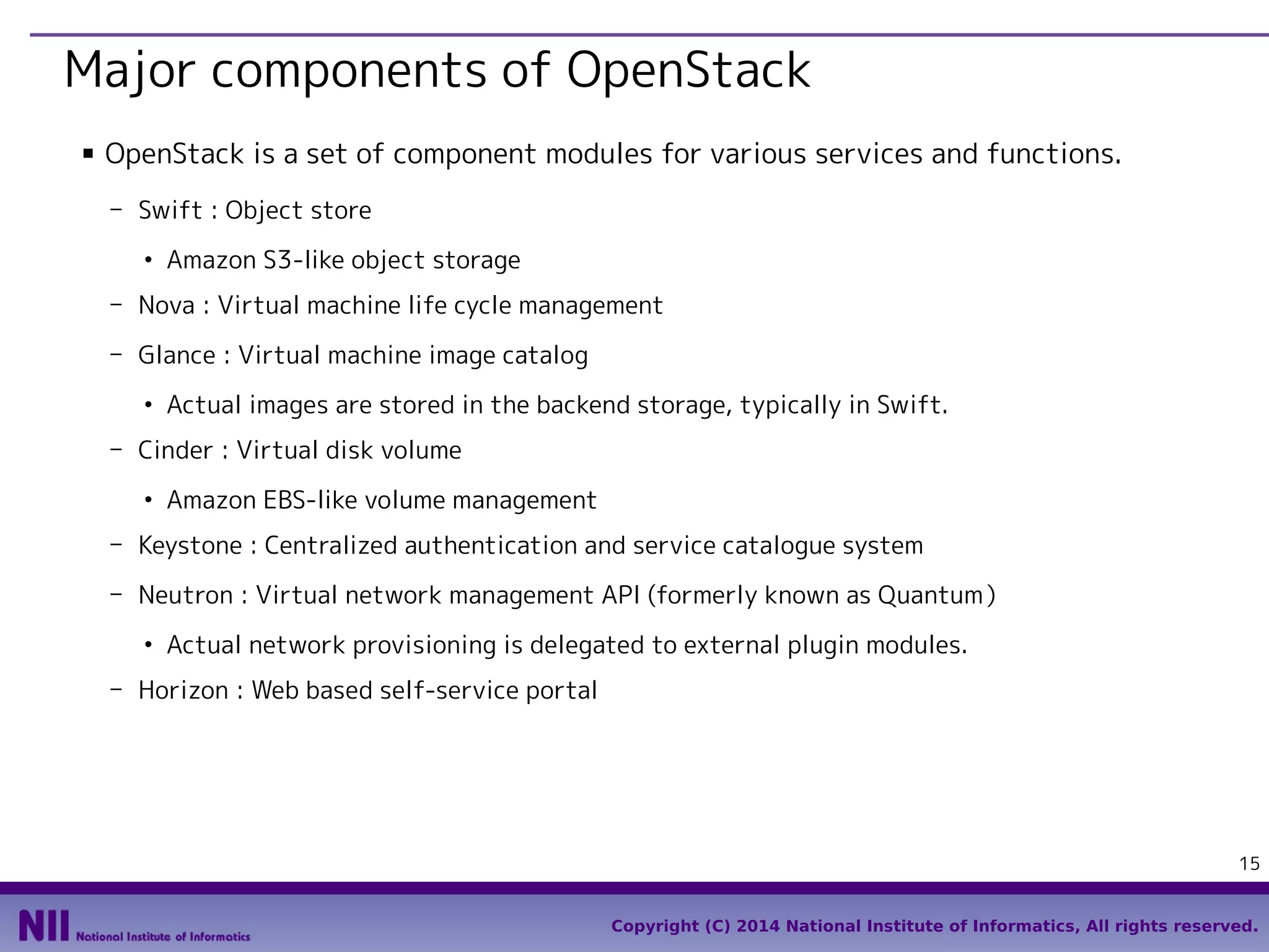 Major components of OpenStack
■

OpenStack is a set of component modules for various services and functions.
- Swift : Object store
●

Amazon S3-like object storage

- Nova : Virtual machine life cycle management
- Glance : Virtual machine image catalog
●

Actual images are stored in the backend storage, typically in Swift.

- Cinder : Virtual disk volume
●

Amazon EBS-like volume management

- Keystone : Centralized authentication and service catalogue system
- Neutron : Virtual network management API (formerly known as Quantum）
●

Actual network provisioning is delegated to external plugin modules.

- Horizon : Web based self-service portal

15
Copyright (C) 2014 National Institute of Informatics, All rights reserved.

 
