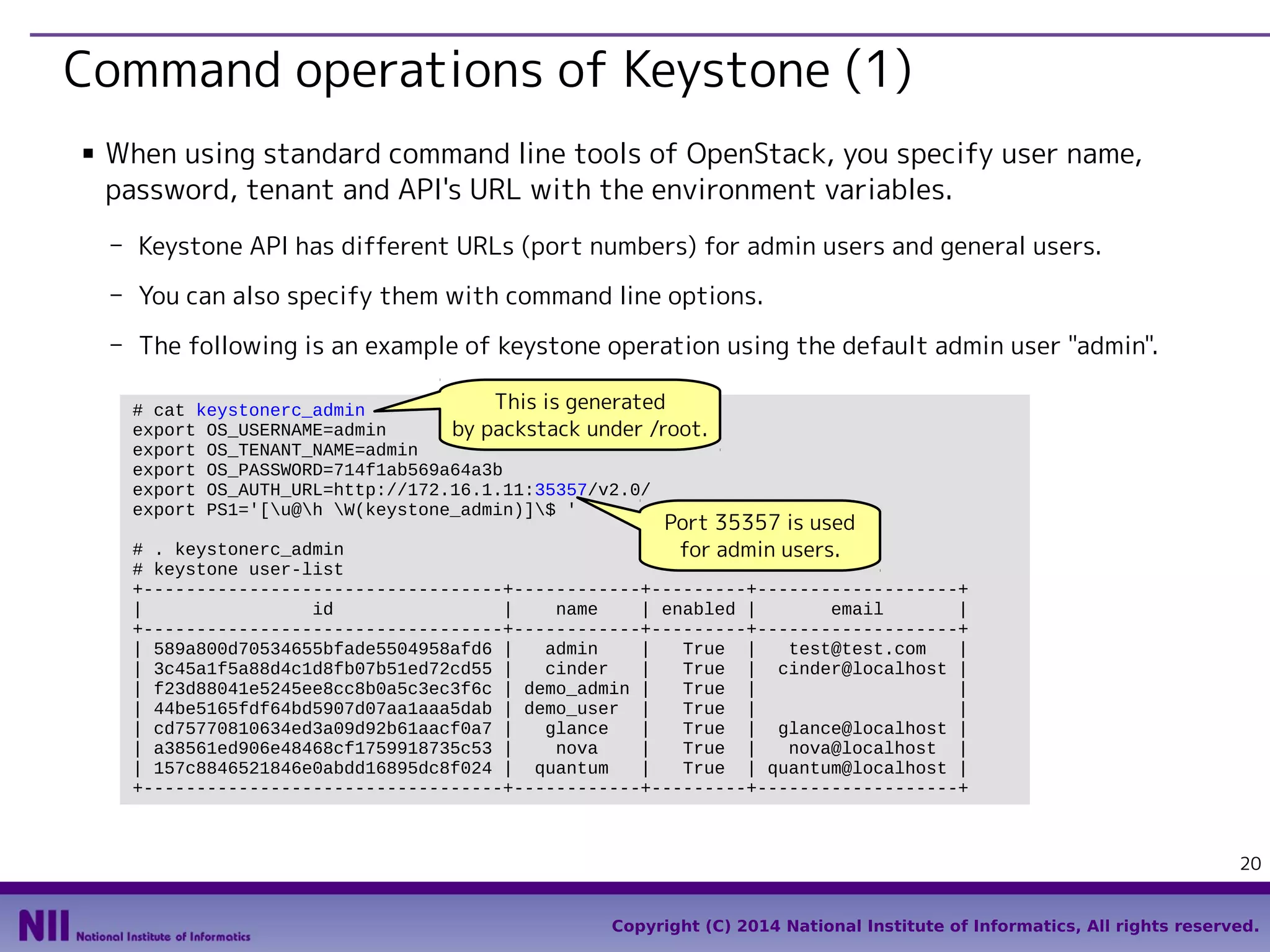 Command operations of Keystone (1)
■

When using standard command line tools of OpenStack, you specify user name,
password, tenant and API's URL with the environment variables.
- Keystone API has different URLs (port numbers) for admin users and general users.
- You can also specify them with command line options.
- The following is an example of keystone operation using the default admin user "admin".
This is generated
# cat keystonerc_admin
export OS_USERNAME=admin
by packstack under /root.
export OS_TENANT_NAME=admin
export OS_PASSWORD=714f1ab569a64a3b
export OS_AUTH_URL=http://172.16.1.11:35357/v2.0/
export PS1='[u@h W(keystone_admin)]$ '

Port 35357 is used

# . keystonerc_admin
for admin users.
# keystone user-list
+----------------------------------+------------+---------+-------------------+
|
id
|
name
| enabled |
email
|
+----------------------------------+------------+---------+-------------------+
| 589a800d70534655bfade5504958afd6 |
admin
|
True |
test@test.com
|
| 3c45a1f5a88d4c1d8fb07b51ed72cd55 |
cinder
|
True | cinder@localhost |
| f23d88041e5245ee8cc8b0a5c3ec3f6c | demo_admin |
True |
|
| 44be5165fdf64bd5907d07aa1aaa5dab | demo_user |
True |
|
| cd75770810634ed3a09d92b61aacf0a7 |
glance
|
True | glance@localhost |
| a38561ed906e48468cf1759918735c53 |
nova
|
True |
nova@localhost |
| 157c8846521846e0abdd16895dc8f024 | quantum
|
True | quantum@localhost |
+----------------------------------+------------+---------+-------------------+

20
Copyright (C) 2014 National Institute of Informatics, All rights reserved.

 