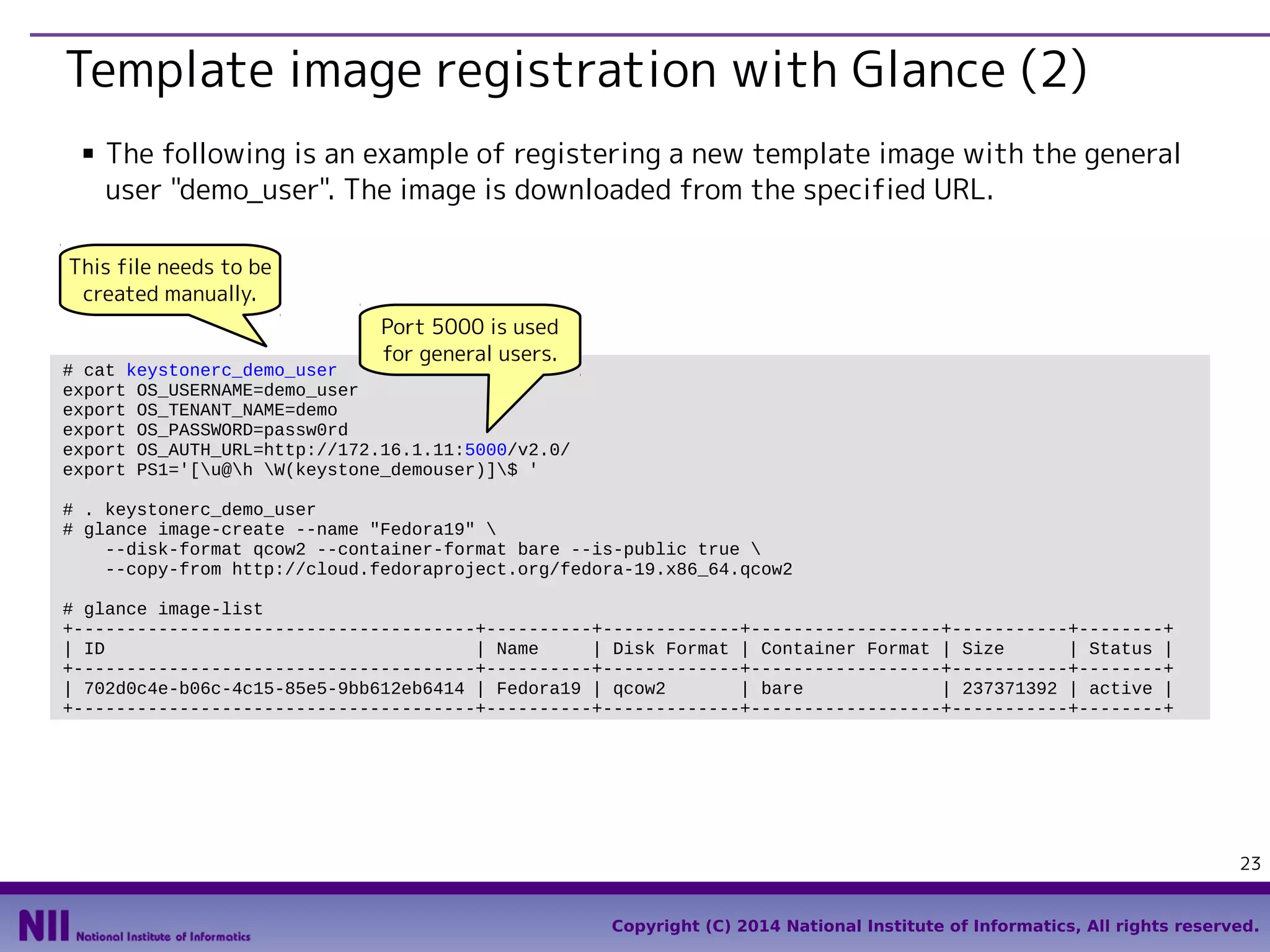 Template image registration with Glance (2)
■

The following is an example of registering a new template image with the general
user "demo_user". The image is downloaded from the specified URL.

This file needs to be
created manually.
Port 5000 is used
for general users.

# cat keystonerc_demo_user
export OS_USERNAME=demo_user
export OS_TENANT_NAME=demo
export OS_PASSWORD=passw0rd
export OS_AUTH_URL=http://172.16.1.11:5000/v2.0/
export PS1='[u@h W(keystone_demouser)]$ '
# . keystonerc_demo_user
# glance image-create --name "Fedora19" 
--disk-format qcow2 --container-format bare --is-public true 
--copy-from http://cloud.fedoraproject.org/fedora-19.x86_64.qcow2
# glance image-list
+--------------------------------------+----------+-------------+------------------+-----------+--------+
| ID
| Name
| Disk Format | Container Format | Size
| Status |
+--------------------------------------+----------+-------------+------------------+-----------+--------+
| 702d0c4e-b06c-4c15-85e5-9bb612eb6414 | Fedora19 | qcow2
| bare
| 237371392 | active |
+--------------------------------------+----------+-------------+------------------+-----------+--------+

23
Copyright (C) 2014 National Institute of Informatics, All rights reserved.

 