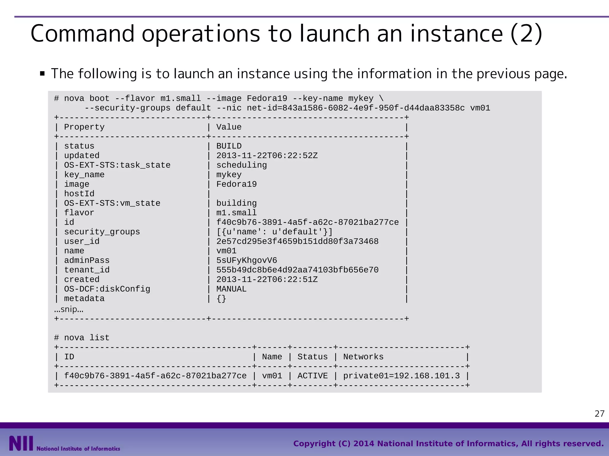 Command operations to launch an instance (2)
■

The following is to launch an instance using the information in the previous page.
# nova boot --flavor m1.small --image Fedora19 --key-name mykey 
--security-groups default --nic net-id=843a1586-6082-4e9f-950f-d44daa83358c vm01
+-----------------------------+--------------------------------------+
| Property
| Value
|
+-----------------------------+--------------------------------------+
| status
| BUILD
|
| updated
| 2013-11-22T06:22:52Z
|
| OS-EXT-STS:task_state
| scheduling
|
| key_name
| mykey
|
| image
| Fedora19
|
| hostId
|
|
| OS-EXT-STS:vm_state
| building
|
| flavor
| m1.small
|
| id
| f40c9b76-3891-4a5f-a62c-87021ba277ce |
| security_groups
| [{u'name': u'default'}]
|
| user_id
| 2e57cd295e3f4659b151dd80f3a73468
|
| name
| vm01
|
| adminPass
| 5sUFyKhgovV6
|
| tenant_id
| 555b49dc8b6e4d92aa74103bfb656e70
|
| created
| 2013-11-22T06:22:51Z
|
| OS-DCF:diskConfig
| MANUAL
|
| metadata
| {}
|
...snip...
+-----------------------------+--------------------------------------+
# nova list
+--------------------------------------+------+--------+-------------------------+
| ID
| Name | Status | Networks
|
+--------------------------------------+------+--------+-------------------------+
| f40c9b76-3891-4a5f-a62c-87021ba277ce | vm01 | ACTIVE | private01=192.168.101.3 |
+--------------------------------------+------+--------+-------------------------+
27
Copyright (C) 2014 National Institute of Informatics, All rights reserved.

 