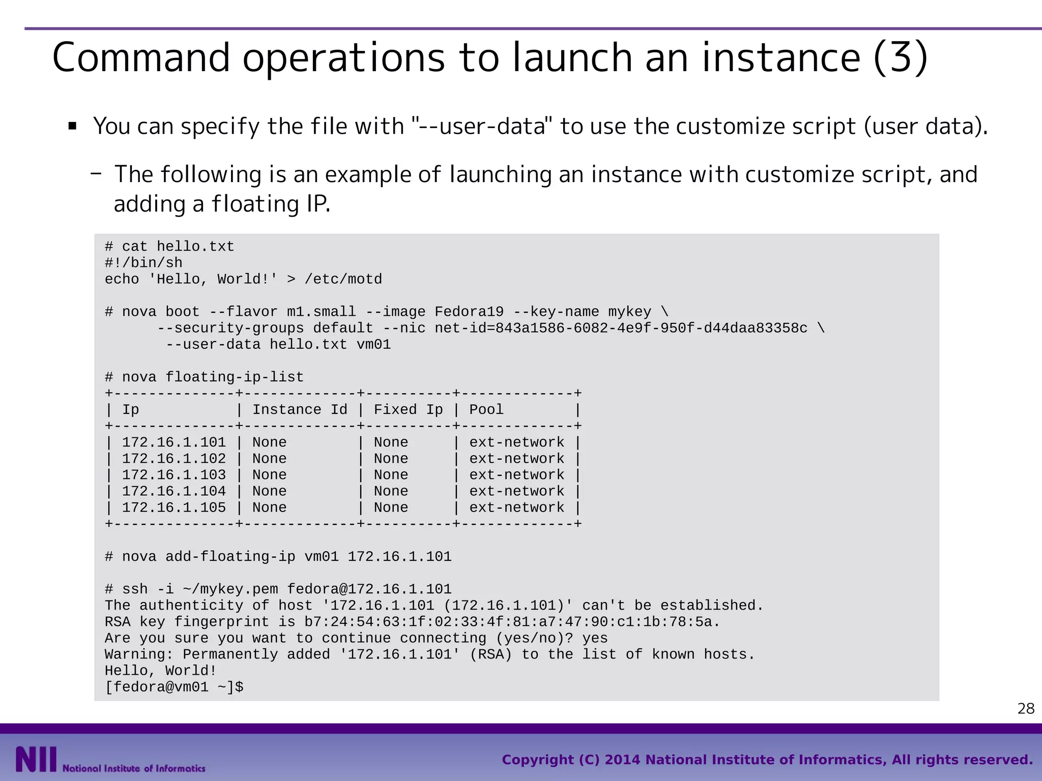 Command operations to launch an instance (3)
■

You can specify the file with "--user-data" to use the customize script (user data).
- The following is an example of launching an instance with customize script, and
adding a floating IP.
# cat hello.txt
#!/bin/sh
echo 'Hello, World!' > /etc/motd
# nova boot --flavor m1.small --image Fedora19 --key-name mykey 
--security-groups default --nic net-id=843a1586-6082-4e9f-950f-d44daa83358c 
--user-data hello.txt vm01
# nova floating-ip-list
+--------------+-------------+----------+-------------+
| Ip
| Instance Id | Fixed Ip | Pool
|
+--------------+-------------+----------+-------------+
| 172.16.1.101 | None
| None
| ext-network |
| 172.16.1.102 | None
| None
| ext-network |
| 172.16.1.103 | None
| None
| ext-network |
| 172.16.1.104 | None
| None
| ext-network |
| 172.16.1.105 | None
| None
| ext-network |
+--------------+-------------+----------+-------------+
# nova add-floating-ip vm01 172.16.1.101
# ssh -i ~/mykey.pem fedora@172.16.1.101
The authenticity of host '172.16.1.101 (172.16.1.101)' can't be established.
RSA key fingerprint is b7:24:54:63:1f:02:33:4f:81:a7:47:90:c1:1b:78:5a.
Are you sure you want to continue connecting (yes/no)? yes
Warning: Permanently added '172.16.1.101' (RSA) to the list of known hosts.
Hello, World!
[fedora@vm01 ~]$
28
Copyright (C) 2014 National Institute of Informatics, All rights reserved.

 