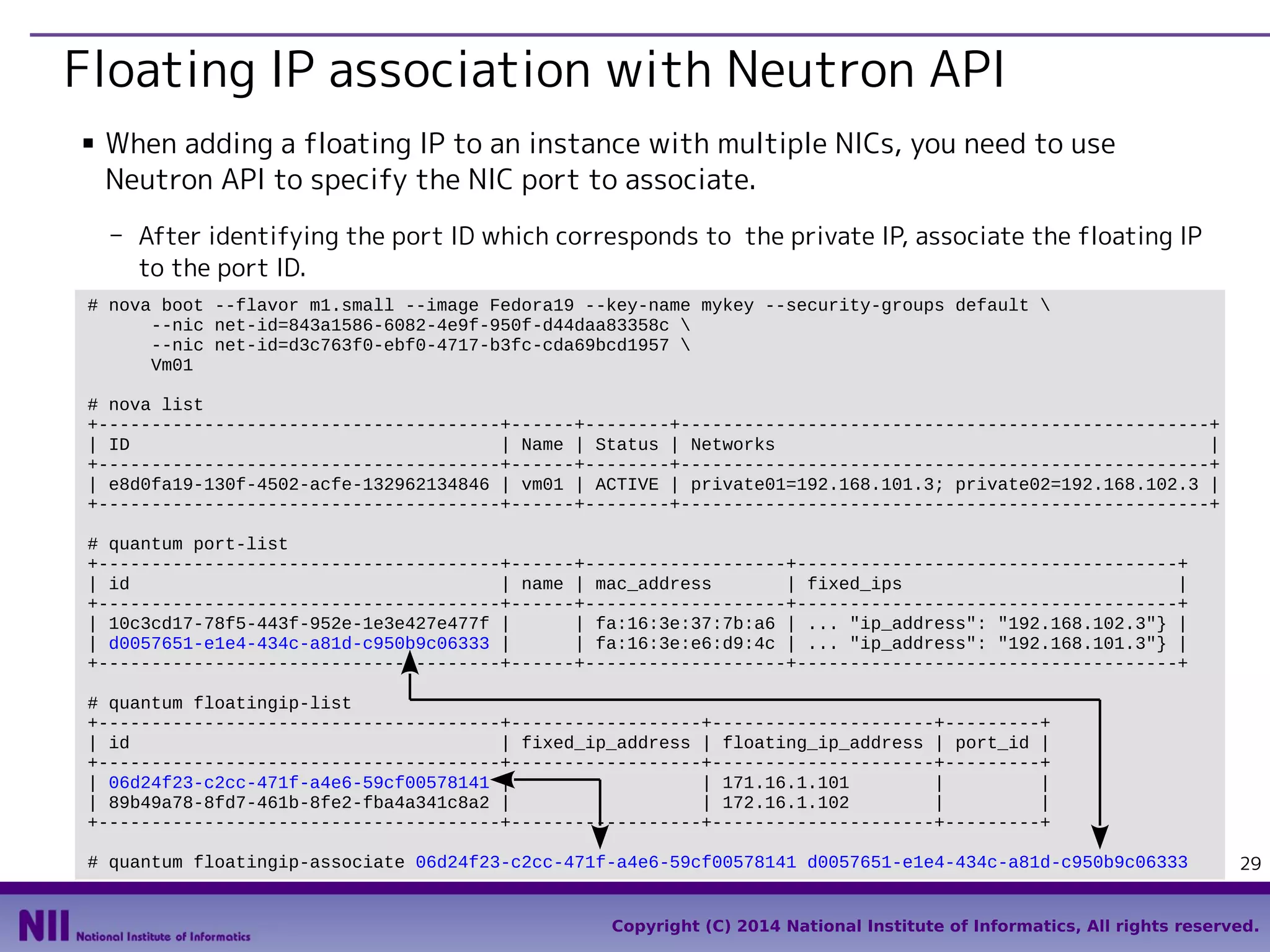 Floating IP association with Neutron API
■

When adding a floating IP to an instance with multiple NICs, you need to use
Neutron API to specify the NIC port to associate.
- After identifying the port ID which corresponds to the private IP, associate the floating IP
to the port ID.

# nova boot --flavor m1.small --image Fedora19 --key-name mykey --security-groups default 
--nic net-id=843a1586-6082-4e9f-950f-d44daa83358c 
--nic net-id=d3c763f0-ebf0-4717-b3fc-cda69bcd1957 
Vm01
# nova list
+--------------------------------------+------+--------+--------------------------------------------------+
| ID
| Name | Status | Networks
|
+--------------------------------------+------+--------+--------------------------------------------------+
| e8d0fa19-130f-4502-acfe-132962134846 | vm01 | ACTIVE | private01=192.168.101.3; private02=192.168.102.3 |
+--------------------------------------+------+--------+--------------------------------------------------+
# quantum port-list
+--------------------------------------+------+-------------------+------------------------------------+
| id
| name | mac_address
| fixed_ips
|
+--------------------------------------+------+-------------------+------------------------------------+
| 10c3cd17-78f5-443f-952e-1e3e427e477f |
| fa:16:3e:37:7b:a6 | ... "ip_address": "192.168.102.3"} |
| d0057651-e1e4-434c-a81d-c950b9c06333 |
| fa:16:3e:e6:d9:4c | ... "ip_address": "192.168.101.3"} |
+--------------------------------------+------+-------------------+------------------------------------+
# quantum floatingip-list
+--------------------------------------+------------------+---------------------+---------+
| id
| fixed_ip_address | floating_ip_address | port_id |
+--------------------------------------+------------------+---------------------+---------+
| 06d24f23-c2cc-471f-a4e6-59cf00578141 |
| 171.16.1.101
|
|
| 89b49a78-8fd7-461b-8fe2-fba4a341c8a2 |
| 172.16.1.102
|
|
+--------------------------------------+------------------+---------------------+---------+
# quantum floatingip-associate 06d24f23-c2cc-471f-a4e6-59cf00578141 d0057651-e1e4-434c-a81d-c950b9c06333

29

Copyright (C) 2014 National Institute of Informatics, All rights reserved.

 