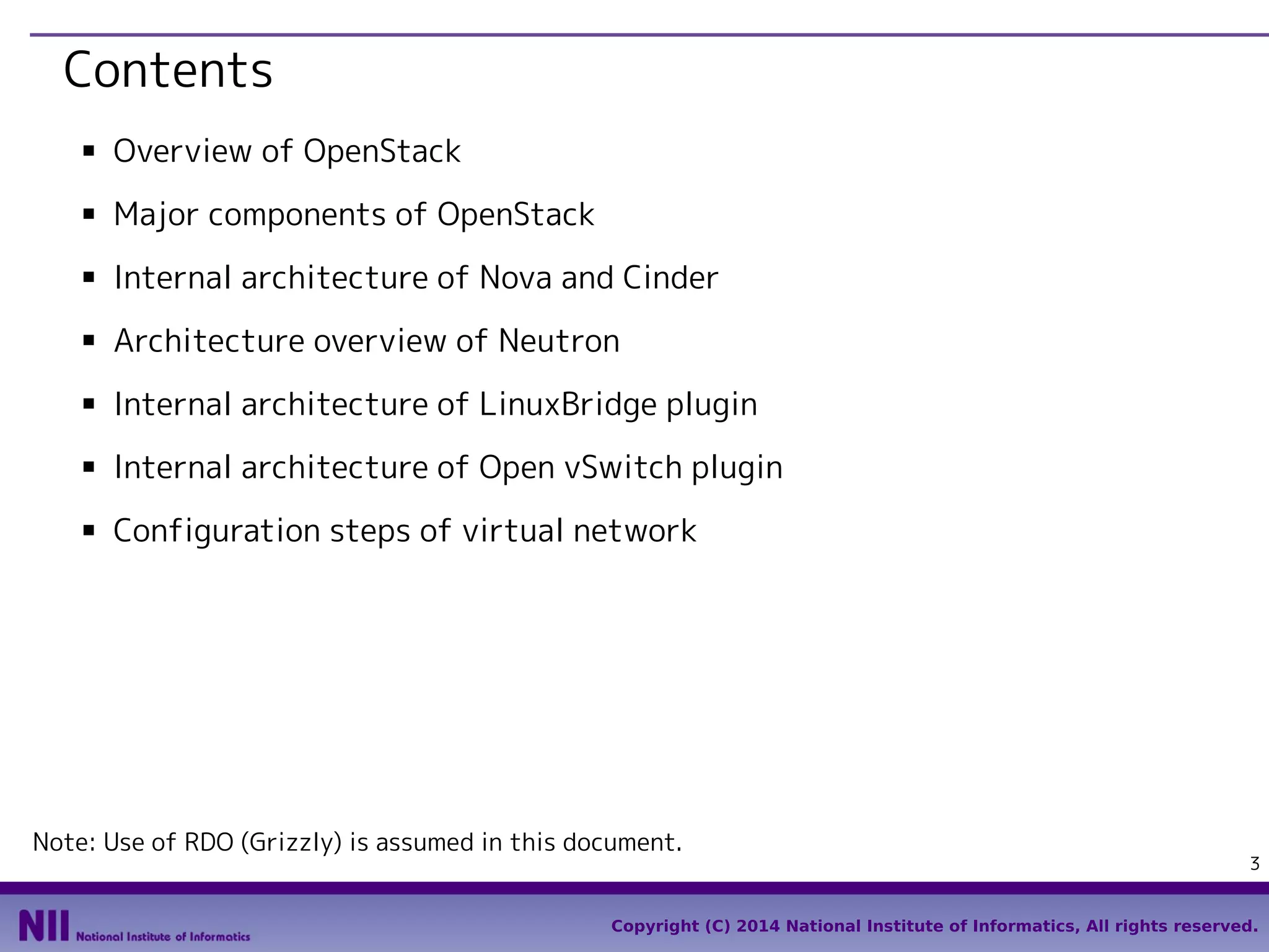 Contents
■

Overview of OpenStack

■

Major components of OpenStack

■

Internal architecture of Nova and Cinder

■

Architecture overview of Neutron

■

Internal architecture of LinuxBridge plugin

■

Internal architecture of Open vSwitch plugin

■

Configuration steps of virtual network

Note: Use of RDO (Grizzly) is assumed in this document.

3

Copyright (C) 2014 National Institute of Informatics, All rights reserved.

 
