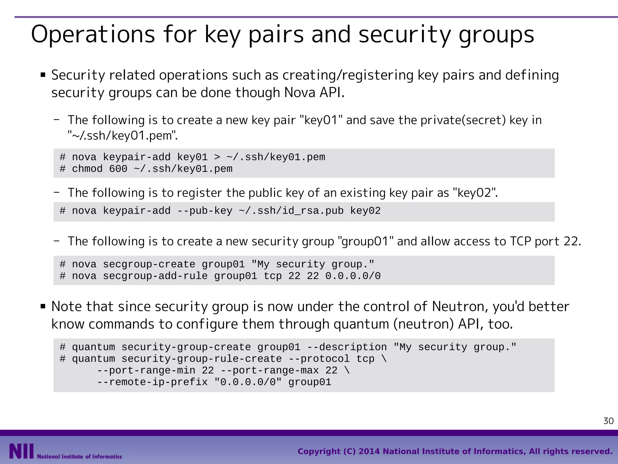 Operations for key pairs and security groups
■

Security related operations such as creating/registering key pairs and defining
security groups can be done though Nova API.
- The following is to create a new key pair "key01" and save the private(secret) key in
"~/.ssh/key01.pem".
# nova keypair-add key01 > ~/.ssh/key01.pem
# chmod 600 ~/.ssh/key01.pem

- The following is to register the public key of an existing key pair as "key02".
# nova keypair-add --pub-key ~/.ssh/id_rsa.pub key02

- The following is to create a new security group "group01" and allow access to TCP port 22.
# nova secgroup-create group01 "My security group."
# nova secgroup-add-rule group01 tcp 22 22 0.0.0.0/0
■

Note that since security group is now under the control of Neutron, you'd better
know commands to configure them through quantum (neutron) API, too.
# quantum security-group-create group01 --description "My security group."
# quantum security-group-rule-create --protocol tcp 
--port-range-min 22 --port-range-max 22 
--remote-ip-prefix "0.0.0.0/0" group01

30
Copyright (C) 2014 National Institute of Informatics, All rights reserved.

 