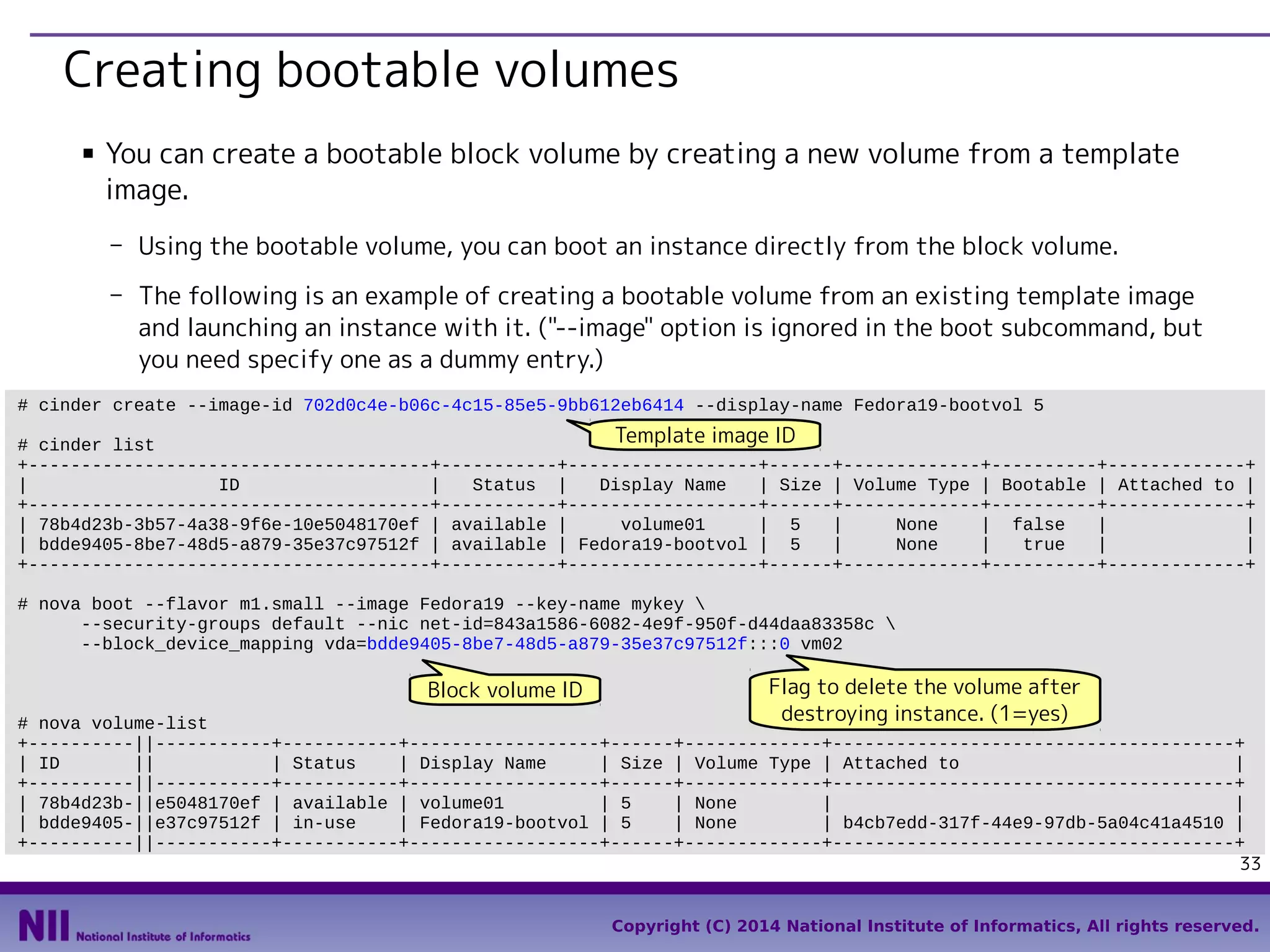 Creating bootable volumes
■

You can create a bootable block volume by creating a new volume from a template
image.
- Using the bootable volume, you can boot an instance directly from the block volume.
- The following is an example of creating a bootable volume from an existing template image
and launching an instance with it. ("--image" option is ignored in the boot subcommand, but
you need specify one as a dummy entry.)

# cinder create --image-id 702d0c4e-b06c-4c15-85e5-9bb612eb6414 --display-name Fedora19-bootvol 5

Template image ID
# cinder list
+--------------------------------------+-----------+------------------+------+-------------+----------+-------------+
|
ID
|
Status |
Display Name
| Size | Volume Type | Bootable | Attached to |
+--------------------------------------+-----------+------------------+------+-------------+----------+-------------+
| 78b4d23b-3b57-4a38-9f6e-10e5048170ef | available |
volume01
| 5
|
None
| false
|
|
| bdde9405-8be7-48d5-a879-35e37c97512f | available | Fedora19-bootvol | 5
|
None
|
true
|
|
+--------------------------------------+-----------+------------------+------+-------------+----------+-------------+
# nova boot --flavor m1.small --image Fedora19 --key-name mykey 
--security-groups default --nic net-id=843a1586-6082-4e9f-950f-d44daa83358c 
--block_device_mapping vda=bdde9405-8be7-48d5-a879-35e37c97512f:::0 vm02

Block volume ID

Flag to delete the volume after
destroying instance. (1=yes)

# nova volume-list
+----------||-----------+-----------+------------------+------+-------------+--------------------------------------+
| ID
||
| Status
| Display Name
| Size | Volume Type | Attached to
|
+----------||-----------+-----------+------------------+------+-------------+--------------------------------------+
| 78b4d23b-||e5048170ef | available | volume01
| 5
| None
|
|
| bdde9405-||e37c97512f | in-use
| Fedora19-bootvol | 5
| None
| b4cb7edd-317f-44e9-97db-5a04c41a4510 |
+----------||-----------+-----------+------------------+------+-------------+--------------------------------------+
33
Copyright (C) 2014 National Institute of Informatics, All rights reserved.

 
