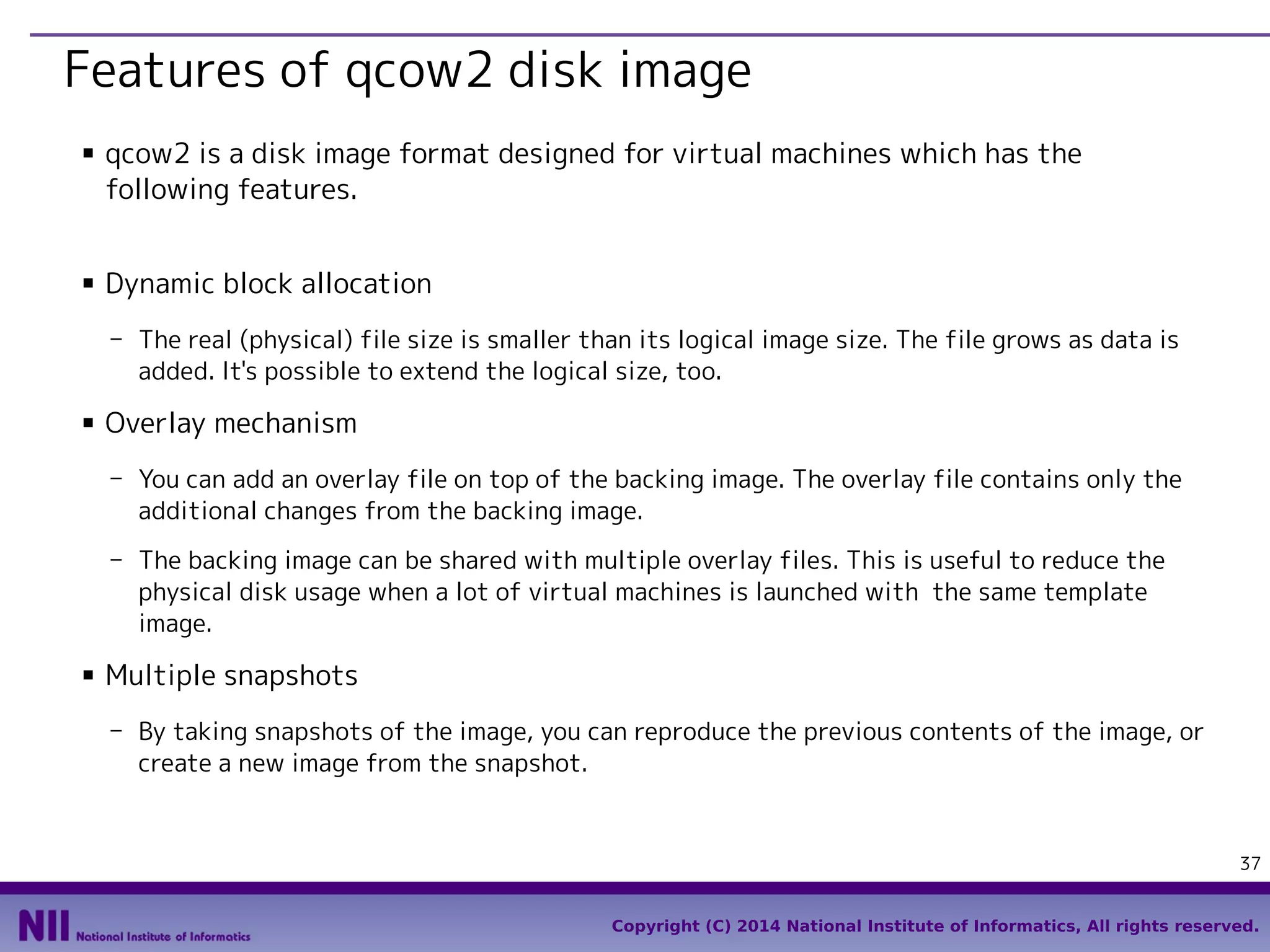Features of qcow2 disk image
■

■

qcow2 is a disk image format designed for virtual machines which has the
following features.
Dynamic block allocation
- The real (physical) file size is smaller than its logical image size. The file grows as data is
added. It's possible to extend the logical size, too.

■

Overlay mechanism
- You can add an overlay file on top of the backing image. The overlay file contains only the
additional changes from the backing image.
- The backing image can be shared with multiple overlay files. This is useful to reduce the
physical disk usage when a lot of virtual machines is launched with the same template
image.

■

Multiple snapshots
- By taking snapshots of the image, you can reproduce the previous contents of the image, or
create a new image from the snapshot.

37
Copyright (C) 2014 National Institute of Informatics, All rights reserved.

 