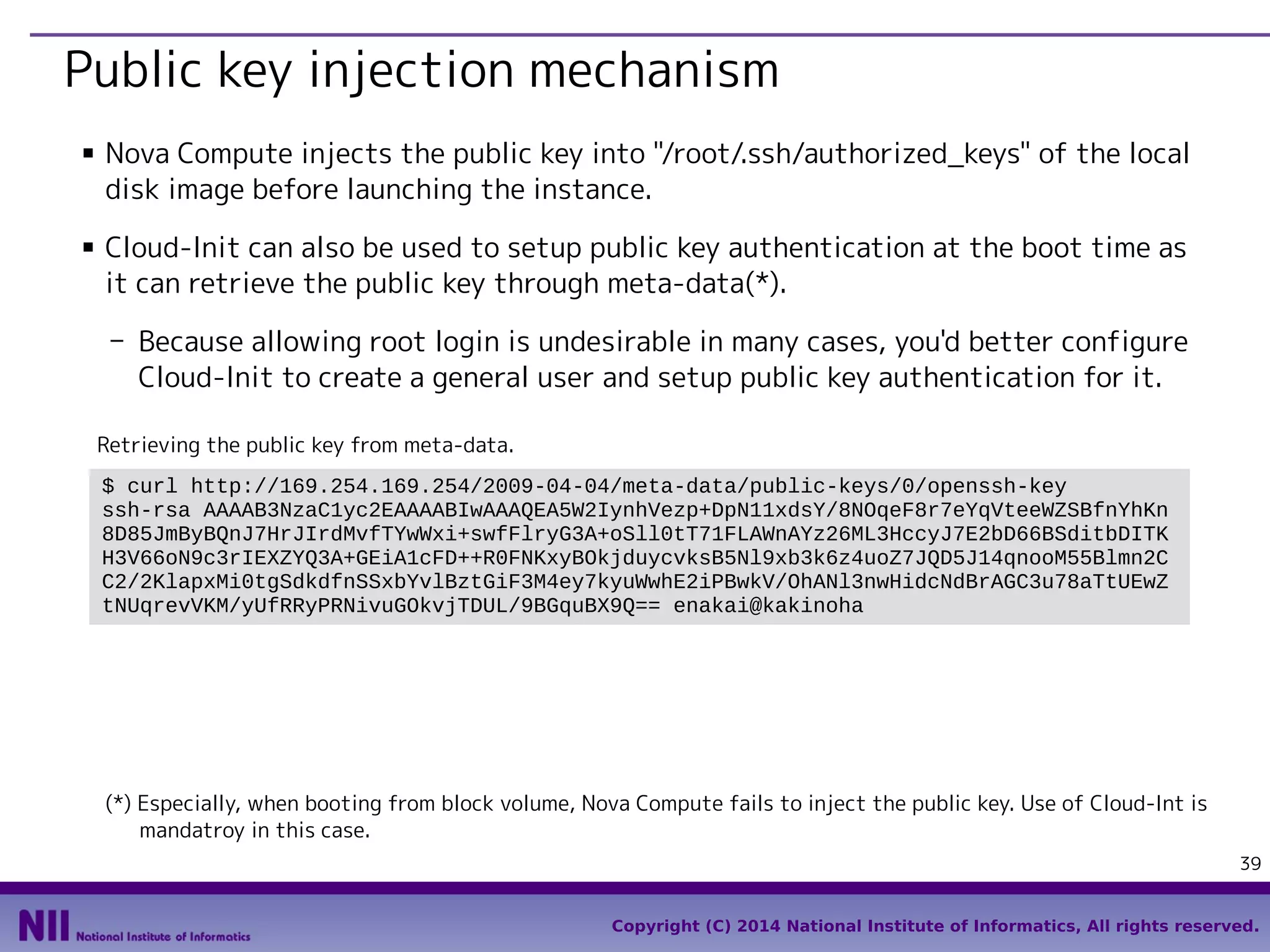 Public key injection mechanism
■

■

Nova Compute injects the public key into "/root/.ssh/authorized_keys" of the local
disk image before launching the instance.
Cloud-Init can also be used to setup public key authentication at the boot time as
it can retrieve the public key through meta-data(*).
- Because allowing root login is undesirable in many cases, you'd better configure
Cloud-Init to create a general user and setup public key authentication for it.
Retrieving the public key from meta-data.
$ curl http://169.254.169.254/2009-04-04/meta-data/public-keys/0/openssh-key
ssh-rsa AAAAB3NzaC1yc2EAAAABIwAAAQEA5W2IynhVezp+DpN11xdsY/8NOqeF8r7eYqVteeWZSBfnYhKn
8D85JmByBQnJ7HrJIrdMvfTYwWxi+swfFlryG3A+oSll0tT71FLAWnAYz26ML3HccyJ7E2bD66BSditbDITK
H3V66oN9c3rIEXZYQ3A+GEiA1cFD++R0FNKxyBOkjduycvksB5Nl9xb3k6z4uoZ7JQD5J14qnooM55Blmn2C
C2/2KlapxMi0tgSdkdfnSSxbYvlBztGiF3M4ey7kyuWwhE2iPBwkV/OhANl3nwHidcNdBrAGC3u78aTtUEwZ
tNUqrevVKM/yUfRRyPRNivuGOkvjTDUL/9BGquBX9Q== enakai@kakinoha

(*) Especially, when booting from block volume, Nova Compute fails to inject the public key. Use of Cloud-Int is
mandatroy in this case.
39
Copyright (C) 2014 National Institute of Informatics, All rights reserved.

 