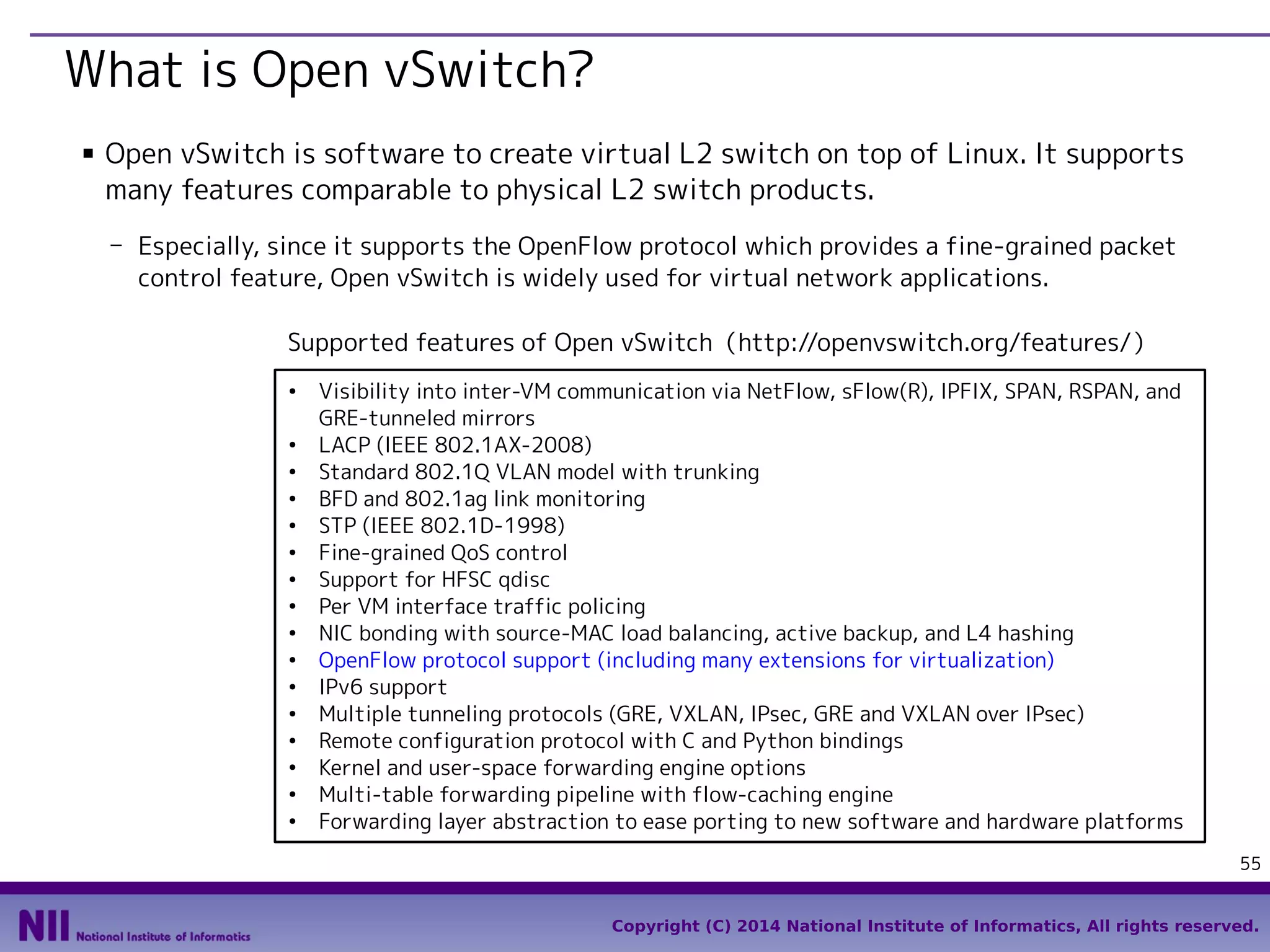 What is Open vSwitch?
■

Open vSwitch is software to create virtual L2 switch on top of Linux. It supports
many features comparable to physical L2 switch products.
- Especially, since it supports the OpenFlow protocol which provides a fine-grained packet
control feature, Open vSwitch is widely used for virtual network applications.
Supported features of Open vSwitch（http://openvswitch.org/features/）
●

●
●
●
●
●
●
●
●
●
●
●
●
●
●
●

Visibility into inter-VM communication via NetFlow, sFlow(R), IPFIX, SPAN, RSPAN, and
GRE-tunneled mirrors
LACP (IEEE 802.1AX-2008)
Standard 802.1Q VLAN model with trunking
BFD and 802.1ag link monitoring
STP (IEEE 802.1D-1998)
Fine-grained QoS control
Support for HFSC qdisc
Per VM interface traffic policing
NIC bonding with source-MAC load balancing, active backup, and L4 hashing
OpenFlow protocol support (including many extensions for virtualization)
IPv6 support
Multiple tunneling protocols (GRE, VXLAN, IPsec, GRE and VXLAN over IPsec)
Remote configuration protocol with C and Python bindings
Kernel and user-space forwarding engine options
Multi-table forwarding pipeline with flow-caching engine
Forwarding layer abstraction to ease porting to new software and hardware platforms
55
Copyright (C) 2014 National Institute of Informatics, All rights reserved.

 